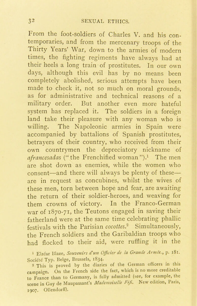 From thè foot-soldiers of Charles V. and his con- temporaries, and from thè mercenary troops of thè Thirty Years’ War, down to thè armies of modern times, thè fìghting regiments bave always had at their heels a long train of prostitutes. In our own days, although this evil has by no means been completely abolished, serious attempts bave been made to check it, not so much on moral grounds, as for administrative and technical reasons of a military order. But another even more hateful System has replaced it, The soldiers in a foreign land take their pleasure with any woman who is willing. The Napoleonic armies in Spain were accompanied by battalions of Spanish prostitutes, betrayers of their country, who received from their own countrymen thè depreciatory nickname of afrancesadas (“thè Frenchified womanThe men are shot down as enemies, while thè women who consent—and there will always be plenty of these— are in request as concubines, whilst thè wives of these men, torn between hope and fear, are awaiting thè return of their soldier-heroes, and weaving for them crowns of victory. In thè Franco-German war of 1870-71, thè Teutons engaged in saving their fatherland were at thè same time celebrating phallic festivals with thè Parisian cocoUes? Simultaneoush', thè French soldiers and thè Garibaldian troops who had flocked to their aid, were ruffling it in thè 1 Elzéar Blaze, Souvenirs cTun Officier de la Grande Armée., p. 181. SociétéTyp. Belge, Brussels, 1834. 2 This is proved by thè diaries of thè German officers in this campaign. On thè Erench side thè fact, which is no more creditable to Trance than to Germany, is fully admitted (see, for example, thè scene in Guy de Maupassant’s Mademonelle Fifi. New edition, Paris, 1907. Ollendorff).