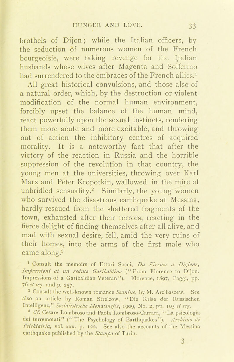 brothels of Dijon ; while thè Italian officers, by thè seduction pf numerous women of thè French bourgeoisie, were taking revenge for thè I,talian husbands whose wives after Magenta and Solferino had surrendered to thè embraces of thè French alliesd All great historical convulsions, and those also of a naturai order, which, by thè destrnction or violent modification of thè normal human environment, forcibly upset thè balance of thè human mind, react powerfully upon thè sexual instincts, rendering them more acute and more excitable, and throwing out of action thè inhibitary centres of acquired moralit}’. It is a noteworthy fact that after thè victory of thè reaction in Russia and thè horrible suppression of thè revolution in that country, thè young men at thè universities, throwing over Karl Marx and Peter Kropotkin, wallowed in thè mire of unbridled sensuality.'^ Similarly, thè young women who survived thè disastrous earthquake at Messina, hardly rescued from thè shattered fragments of thè town, exhausted after their terrors, reacting in thè fìerce delight of finding themselves after all alive, and mad with sexual desire, fell, amid thè very ruins of their homes, into thè arms of thè first male who carne along.^ * Consult thè menioirs of Ettori Socci, Da Firenze a Digione, Ivtpressioni di un reduce Garibaldino (“Froni Florence to Dijon. Impressions of a Garibalclian Yeteran ”). Florence, 1897, Paggi, pp. 76 et seq. and p. 257. ■ Consult ihe well-known coma.nct Szanine, by M. Arzlbascew. See also an article by Roman Slrelzovv, “Die Krise der Russischen Intelligenz,” Sozialislische Monatslief/e, 1909, No. 2, pp. 105 ti seq. ^ Cf. Cesare Lombroso and Paola Lombroso-Carrara, “La psicologia dei terremolati” (“The Psychology of Earthquakes”). Archivio di Psichiatria, voi. xxx. p. 122. See also thè accounts of thè Messina earthquake published by thè Stampa of Turbi. 3