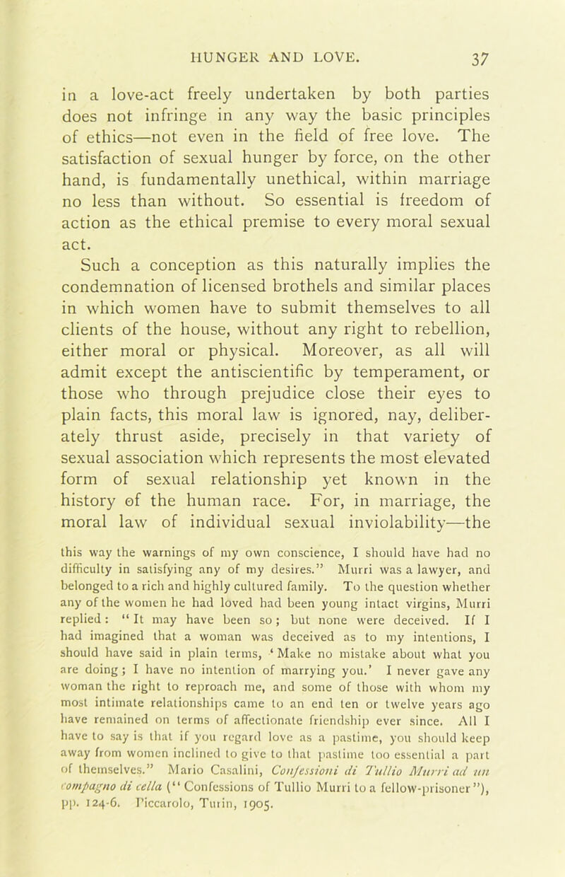 in a love-act freely undertaken by both parties does not infringe in any way thè basic principles of ethics—not even in thè field of free love. The satisfaction of sexual hunger by force, on thè other hand, is fundamentally unethical, within marriage no less than without. So essential is freedom of action as thè ethical premise to every moral sexual act. Such a conception as this naturally implies thè condemnation of licensed brothels and similar places in which women bave to submit themselves to all clients of thè house, without any right to rebellion, either moral or physical. Moreover, as all will admit except thè antiscientific by temperament, or those who through prejudice dose their eyes to plain facts, this moral law is ignored, nay, deliber- ately thrust aside, precisely in that variety of sexual association which represents thè most elevated form of sexual relationship yet known in thè history ©f thè human race. For, in marriage, thè moral law of individuai sexual inviolability—thè this way thè warnings of niy own conscience, I should bave had no difficulty in satisfying any of my desires.” Miirri was a lawyer, and belonged to a ridi and highly cultured family. To thè question whether any of thè women he had loved had been young intact virgins, Murri replied : “ It may bave been so ; but none were deceived. If I had imagined that a woman was deceived as to my intentions, I should bave said in plain terms, ‘ Make no mistake about what you are doing ; I bave no intention of marrying you.’ I never gave any woman thè tight to reproach me, and some of those with whom my most intimate relationships carne to an end ten or twelve years ago bave remained on terms of afifectionate friendship ever since. All I bave to say is that if you regard love as a pastime, you should keep away from women inclined to give to that pastime too essential a part of themselves.” Mario Casalini, Conjessioni di l'ullio Murri ad un compagno di cella (“ Confessions of Tullio Murri to a fellow-prisoner ”), pp. 124-6. Ticcarolo, Tutin, 1905.