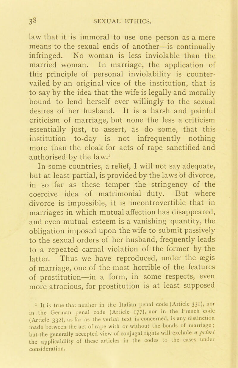 law that it is immoral to use one person as a mere means to thè sexual ends of another—is continually infringed. No woman is less inviolable than thè married woman. In marriage, thè application of this principio of personal inviolability is counter- vailed by an originai vice of thè institution, that is to say by thè idea that thè wife is legally and morally bound to lend herself ever willingly to thè sexual desires of her husband. It is a harsh and painful criticism of marriage, but none thè less a criticism essentially just, to assert, as do some, that this institution to-day is not infrequently nothing more than thè cloak for acts of rape sanctified and authorised by thè law.’^ In some countries, a relief, I will not say adequate, but at least partial, is provided by thè laws of divorce, in so far as these temper thè stringency of thè coercive idea of matrimoniai duty, But where divorce is impossible, it is incontrovertible that in marriages in which mutuai affection has disappeared, and even mutuai esteem is a vanishing quantity, thè obligation imposed upon thè wife to submit passively to thè sexual orders of her husband, frequently leads to a repeated carnai violation of thè former by thè latter. Thus we bave reproduced, under thè segis of marriage, one of thè most horrible of thè features of prostitution—in a form, in some respects, even more atrocious, for prostitution is at least supposed * Il is trae llial neiilier in llie Italian penai code (Arlicle 330> in thè German penai code (Artide 177), nor in thè Erench code (Artide 332), as far as thè verhal text is concerned, is any' distinction Iliade betvveen thè ad of rape with or without Ihe honds of inairiage ; but thè generally accepled view of conjiigal rights will exchide a /non thè applicabilily of these articles in thè codes to thè cases under considerai ion.