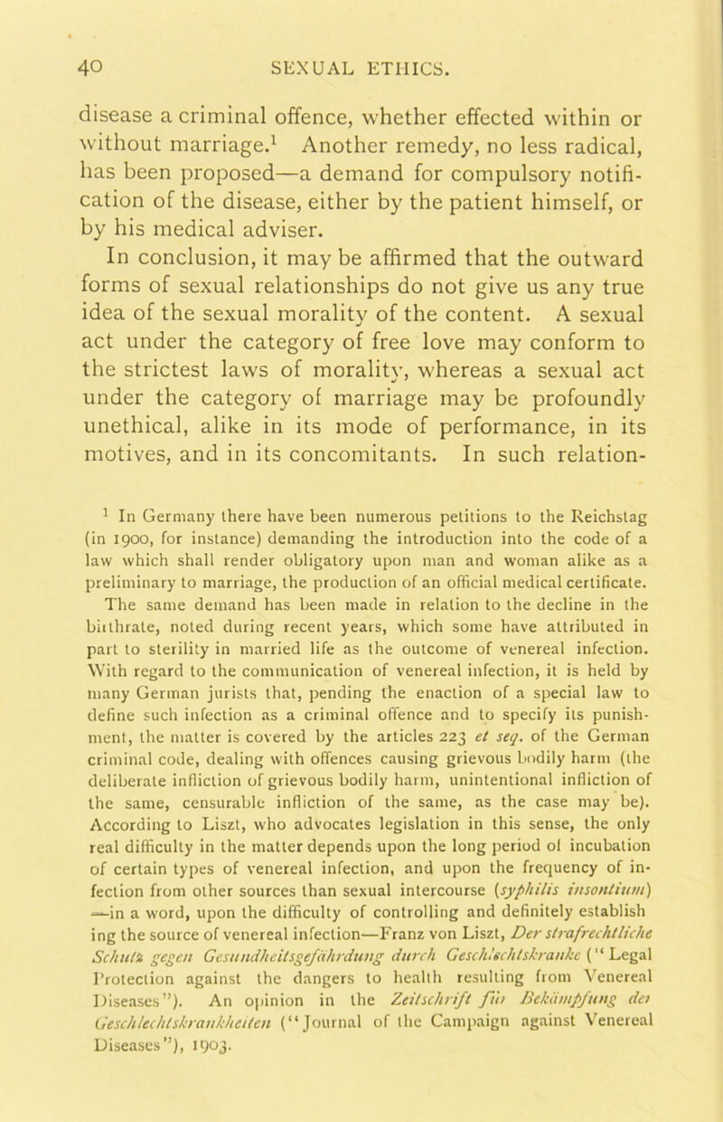 disease a criminal offence, whether effected within or without marriaged Another remedy, no less radicai, has been proposed—a demand for compulsory notifi- cation of thè disease, either by thè patient himself, or by his medicai adviser. In conclusion, it may be affirmed that thè outvvard forms of sexual relationships do not give us any true idea of thè sexual morality of thè content. A sexual act under thè category of free love may conform to thè strictest laws of moralitv, whereas a sexual act under thè category of marriage may be profoundly unethical, alike in its mode of performance, in its motives, and in its concomitants. In such relation- ' In Germany there bave been numerous petilions to ihe Reichslag (in 1900, for inslance) demanding thè introduction into thè code of a law which shall render obligatory upon nian and wonian alike as a preliminary to marriage, thè production of an officiai medicai certificate. The sanie demand has been made in relation to thè decline in thè biithrate, noted during recent years, which some bave attributed in part to sterility in married life as thè outcome of venereal infection. With regard to thè communication of venereal infection, it is held by many German jurists that, pending thè enaction of a special law to define such infection as a criminal offence and to specify its punish- ment, thè matter is covered by thè articles 223 et seg. of thè German criminal code, dealing with oflences causing grievous biidily harm (thè deliberate infliction of grievous bodily harm, unintentional infliction of thè sanie, censurable infliction of thè sanie, as thè case may be). According to Liszt, who advocates legislation in this sense, thè only reai difficulty in thè matter depends upon thè long period ol incubation of certain types of venereal infection, and upon thè frequency of in- fection from other sources than sexual intercourse (syphilis insonliuni) -—in a word, upon thè difficulty of controlling and definitely establish ing thè source of venereal infection—Franz von Liszt, Der strafrechtliche Schtt/U gegen Gestindheitsgejàhrduug durch GeschUchtskrankc (“Legai l’roteclion against thè dangers to healtli resulting from Venereal Diseases”)- An opinion in thè Zeitschrifl fitt Bekdmpfung det GeschlechlskraukheUen (“Journal of thè Campaign against Venereal Uiseases”), 1903-