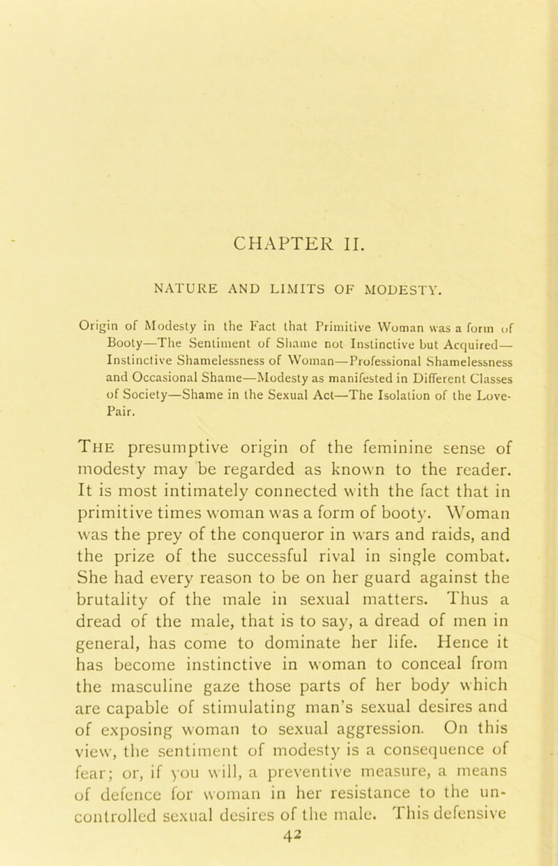 CHAPTER IL NATURE AND LIMITS OF MODESTA. Origin of Modesty in thè Fact Ihat Primitive Woman vvas a fonn of Booty—The Seniinient of Shame not Instinclive but Acquired— Instinctive Shamelessness of Woman—Professional Shamelessness and Occasionai Shame—Modesty as manifested in DilTerent Classes of Society—Shame in thè Sexual Act—The Isolation of thè Love- Pair. The presumptive origin of thè feminine sense of modesty may be regarded as known to thè reader. It is most intimately connected with thè fact that in primitive times woman was a form of booty. Woman was thè prey of thè conqueror in wars and raids, and thè prize of thè successful rivai in single combat. She had every reason to be on her guard against thè brutalitv of thè male in sexual matters. Thus a j dread of thè male, that is to say, a dread of men in generai, has come to dominate her life. Hence it has become instinctive in woman to conceal from thè masculine gaze those parts of her body which are capable of stimulating man’s sexual desires and of exposing woman to sexual aggression. On this view, thè sentiment of modesty is a consequence of fear; or, if you will, a preventive measure, a means of defence for woman in her resistance to thè un- controlled sexual desires of thè male. This defensive