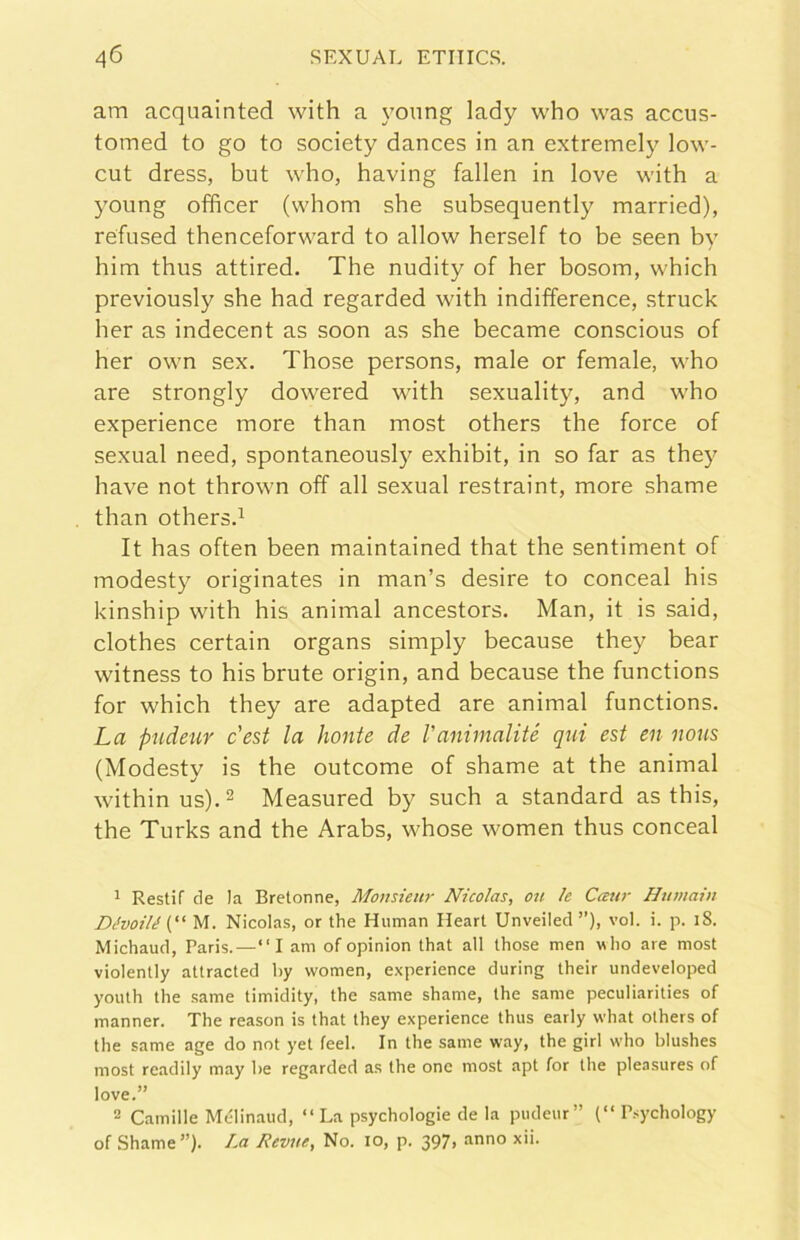 am acquainted with a yonng lady who was accus- tomed to go to society dances in an extremely low- cut dress, but who, having fallen in love with a young officer (whom she subsequently married), refused thenceforward to allow herself to be seen by him thus attired. The nudity of her bosom, which previously she had regarded with indifference, struck her as indecent as soon as she became conscious of her own sex. Those persons, male or female, who are strongly dowered with sexuality, and who experience more than most others thè force of sexual need, spontaneously exhibit, in so far as they bave not thrown off all sexual restraint, more shame than others.^ It has often been maintained that thè sentiment of modesty originates in man’s desire to conceal his kinship with his animai ancestors. Man, it is said, clothes certain organs simply because they bear witness to his brute origin, and because thè functions for which they are adapted are animai functions. La pudetir c'est la honte de l'animalité qui est en nous (Modesty is thè outcome of shame at thè animai withinus).2 Measured by such a standard as this, thè Turks and thè Arabs, whose women thus conceal ^ Restif de la Bretonne, Monsieur Nicolas, oìi le Caur Humain Dévoilé M. Nicolas, or thè Human Heart Unveiled ”), voi. i. p. i8. Michaud, Paris.—“I am of opinion that all those men w ho are most violently attracted by women, experience during their undeveloped youth thè .same timidity, thè same shame, thè sanie peculiarities of manner. The reason is that they experience thus early what others of thè same age do not yet feci. In thè same way, thè girl who blushes most readily may be regarded as thè one most apt for thè pleasures of love.” 2 Camille Mélinaud, “ La psychologie de la pudeur” (“ P.sychology of Shame ”). La Revite, No. io, p. 397, anno xii.