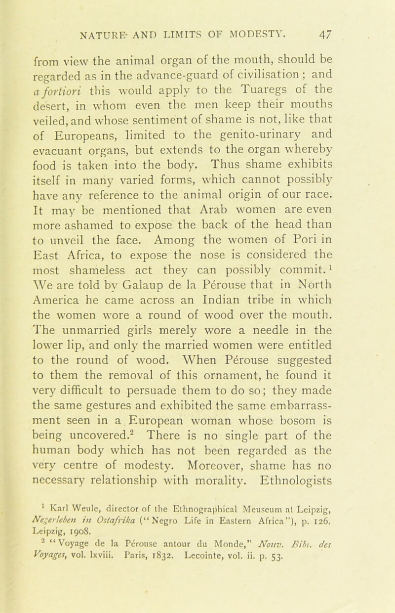 from vÌ6\v thè animai organ of thè mouth, should be regarded as in thè advance-gnard of civilisation ; and aforiiori this would apply to thè Tuaregs of thè desert, in whom even thè men keep their mouths veiled,and whose sentiment of shame is not, like that of Europeans, limited to thè genito-urinary and evacuant organs, but extends to thè organ whereby food is taken into thè body. Thus shame exhibits itself in many varied forms, which cannot possibly bave any reference to thè animai origin of our race. It may be mentioned that Arab women are even more ashamed to expose thè back of thè head than to unveil thè face. Among thè women of Pori in East Africa, to expose thè nose is considered thè most shameless act they can possibly commit. ^ We are told by Galaup de la Pérouse that in North America he carne across an Indian tribe in which thè women wore a round of wood over thè mouth. The unmarried girls merely wore a needle in thè lower lip, and only thè married women were entitled to thè round of wood. When Pérouse suggested to them thè removai of this ornament, he found it very difficult to persuade them to do so; they made thè same gestures and exhibited thè same embarrass- ment seen in a European woman whose bosom is being uncovered.^ There is no single part of thè human body which has not been regarded as thè very centre of modesty. Moreover, shame has no necessary relationship with morality. Ethnologists ’ Karl Weiile, director of tlie Elhnograpliical Meuseum al Leipzig, Negerleben in Ostafrika (“Negro Life in Easlern Africa”), p. 126. Leipzig, 1908. ■ “ Voyage de la Pérouse antour da Monde,” Notiv. Bilu. des Voyages, voi. Ixviii. Paris, 1832. Lecointe, voi. ii. p, 53.