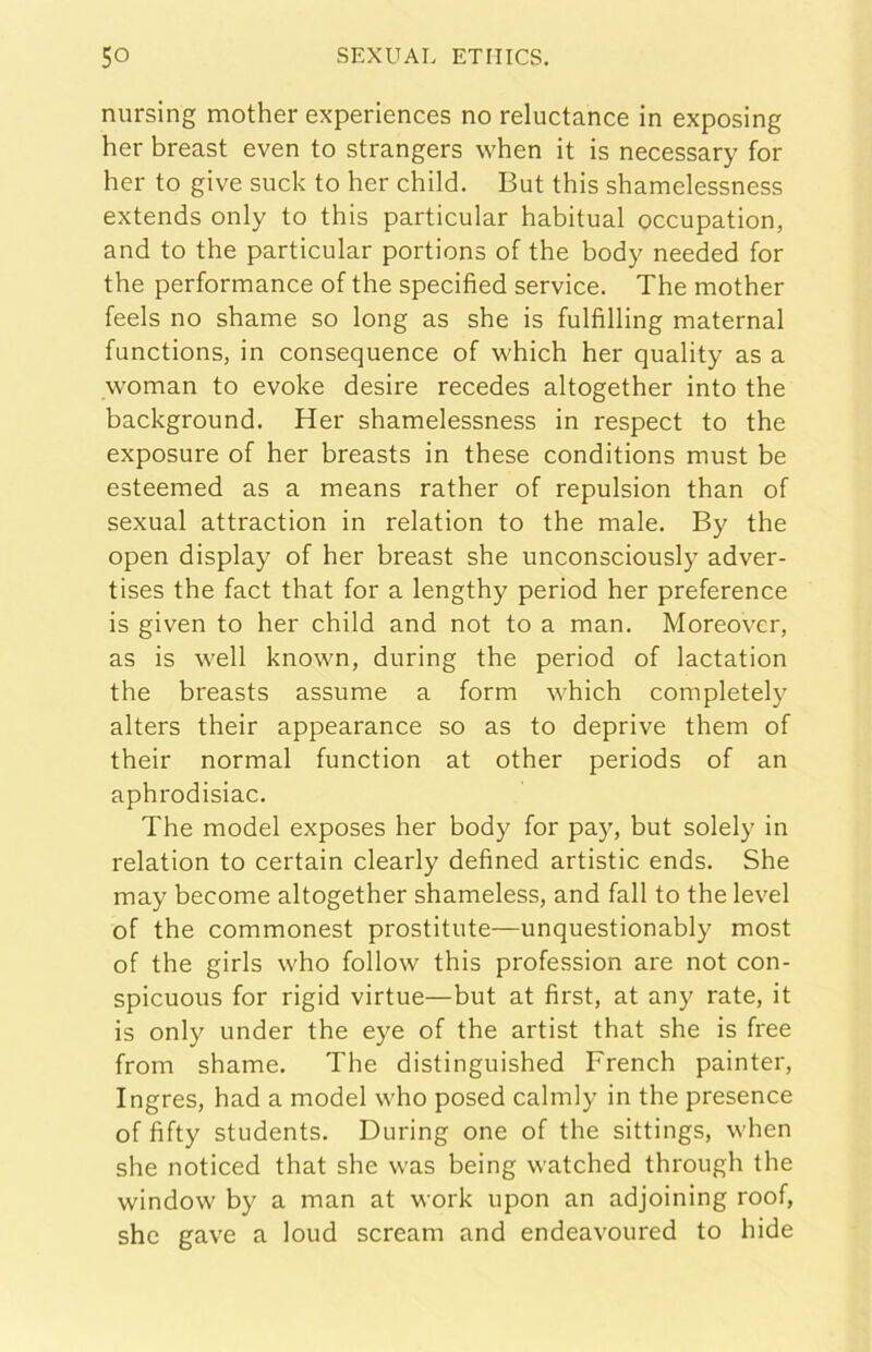 nursing mother experiences no reluctance in exposing her breast even to strangers when it is necessary for ber to givo suck to her child. But this shamelessness extends only to this particular habitual occupation, and to thè particular portions of thè body needed for thè performance of thè specifìed Service. The mother feels no shame so long as she is fulfilling maternal functions, in consequence of which her quality as a woman to evoke desire recedes altogether into thè background. Her shamelessness in respect to thè exposure of her breasts in these conditions must be esteemed as a means rather of repulsion than of sexual attraction in relation to thè male. By thè open display of her breast she unconsciously adver- tises thè fact that for a lengthy period her preference is given to her child and not to a man. Moreover, as is well known, during thè period of lactation thè breasts assume a form which completely alters their appearance so as to deprive them of their normal function at other periods of an aphrodisiac. The model exposes her body for pay, but solely in relation to certain clearly defined artistic ends. She may become altogether shameless, and fall to thè level of thè commonest prostitute—unquestionably most of thè girls who follow this profession are not con- spicuous for rigid virtue—but at fìrst, at any rate, it is only under thè eye of thè artist that she is free from shame. The distinguished French painter, Ingres, had a model who posed calmly in thè presence of fìfty students. During one of thè sittings, when she noticed that she was being watched through thè window by a man at work upon an adjoining roof, she gave a loud scream and endeavoured to hide