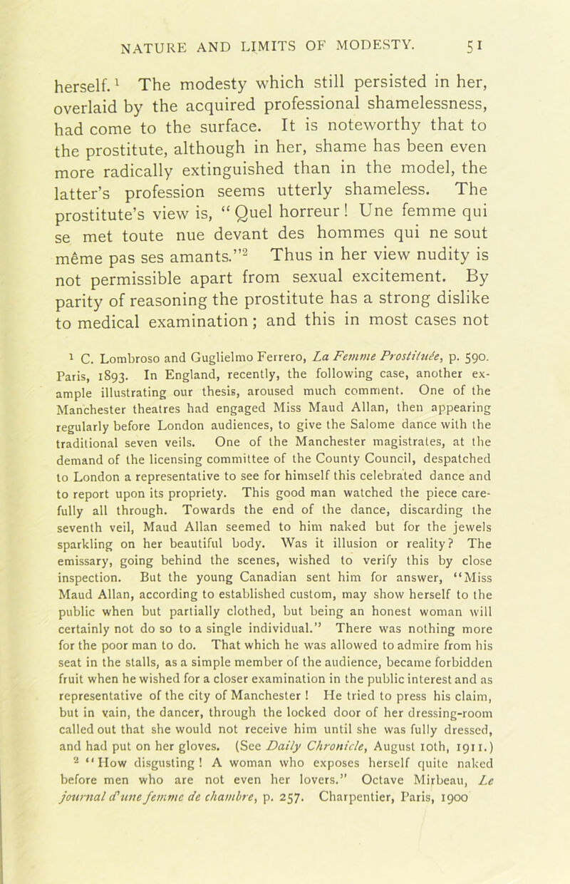 herself. ^ The modesty which stili persisted in her, overlaid by thè acquired professional shamelessness, had come to thè surface. It is noteworthy that to thè prostitute, although in her, shame has been even more radically extinguished than in thè model, thè latter’s profession seems utterly shameless, The prostitute’s view is, “Quel horreur ! Une femme qui se met toute nue devant des hommes qui ne sout mème pas ses amants.’’^ Thus in her view nudity is not permissible apart from sexual excitement. By parity of reasoning thè prostitute has a strong dishke to medicai examination ; and this in most cases not 1 C. Lombroso and Guglielmo Ferrerò, La Feninie Prostihtée, p. 590. Paris, 1893. In England, recently, thè following case, another ex- ample illustrating our thesis, aroused much comment. One of thè Manchester theatres had engaged Miss Maud Allan, then appearing regularly before London audiences, to give thè Salome dance with thè traditional seven veils. One of thè Manchester magistrates, at thè demand of thè licensing committee of thè County CounciI, despatched to London a representative to see for himself this celebrated dance and to report upon its propriety. This good man watched thè piece care- fully all through. Towards thè end of thè dance, discarding thè seventh veil, Maud Allan seemed to him naked but for thè jewels sparkling on her beautiful body. Was it illusion or reality? The emissary, going behind thè scenes, wished to verify this by dose inspection. But thè young Canadian sent him for answer, “Miss Maud Allan, according to established custom, may show herself to thè public when but partially clothed, but being an honest woman will certainly not do so to a single individuai.” There was nothing more for thè poor man to do. That which he was allowed to admire from his Seat in thè stalls, as a simple member of thè audience, became forbidden fruit when he wished for a closer examination in thè public interest and as representative of thè city of Manchester ! He tried to press his daini, but in vain, thè dancer, through thè locked door of her dressing-room called out that she would not receive him until she was fully dresscd, and had put on her gloves. (See Daily Chronide, August loth, 1911.) ^ “ How disgusting ! A woman who exposes herself quite naked before men who are not even her lovers.” Octave Mirbeau, I.e Journal (Cune femme de chambre, p. 257. Charpentier, Paris, 1900