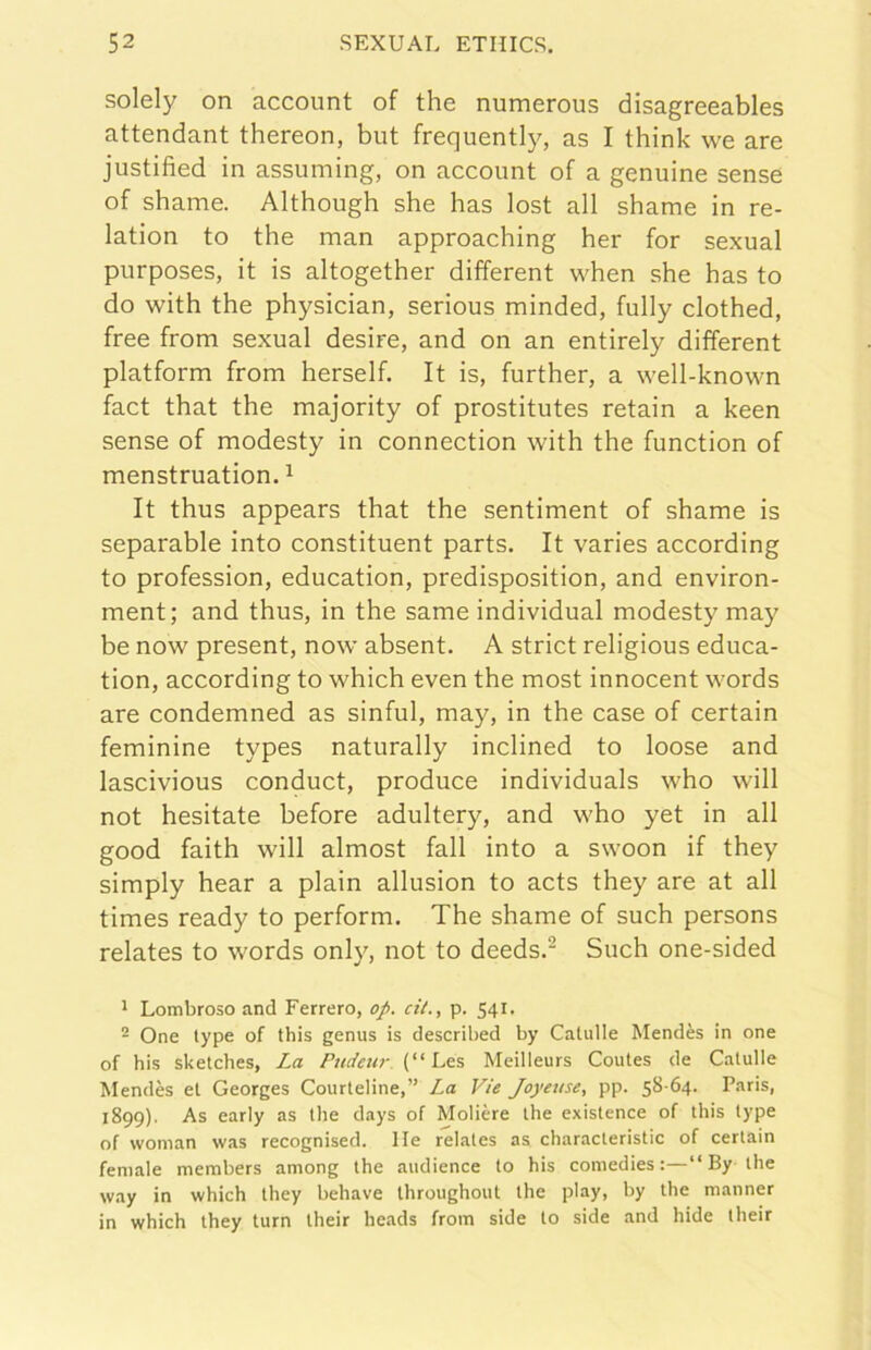 solely on account of thè numerous disagreeables attendant thereon, but frequenti}^ as I think we are justified in assuming, on account of a genuine sense of shame. Although she has lost all shame in re- lation to thè man approaching her for sexual purposes, it is altogether different when she has to do with thè physician, serious minded, fully clothed, free from sexual desire, and on an entirely different platform from herself. It is, further, a well-known fact that thè majority of prostitutes retain a keen sense of modesty in connection with thè function of menstruation. ^ It thus appears that thè sentiment of shame is separable into constituent parts. It varies according to profession, education, predisposition, and environ- ment; and thus, in thè same individuai modesty may be now present, now absent. A strict religious educa- tion, according to which even thè most innocent words are condemned as sinful, may, in thè case of certain feminine types naturally inclined to loose and lascivious conduct, produce individuals who vvill not hesitate before adultery, and who yet in all good faith will almost fall into a swoon if they simply hear a plain allusion to acts they are at all times ready to perform. The shame of such persons relates to words only, not to deeds.^ Such one-sided 1 Lombroso and Ferrerò, op. cil., p. 541. ^ One type of this genus is described by Catulle Mendès in one of bis sketches, La (“ Les Meilleurs Coutes de Catulle Mendès et Georges Courteline,” La Vie Joyeuse, pp. 58-64. Paris, 1899). As early as thè days of Molière thè existence of this type of woman was recognised. Ile relates as characteristic of certain female members among thè audience to his coniedies :—“ By thè way in which they behave throughout thè play, by thè manner in which they turn their heads from side to side and hide iheir