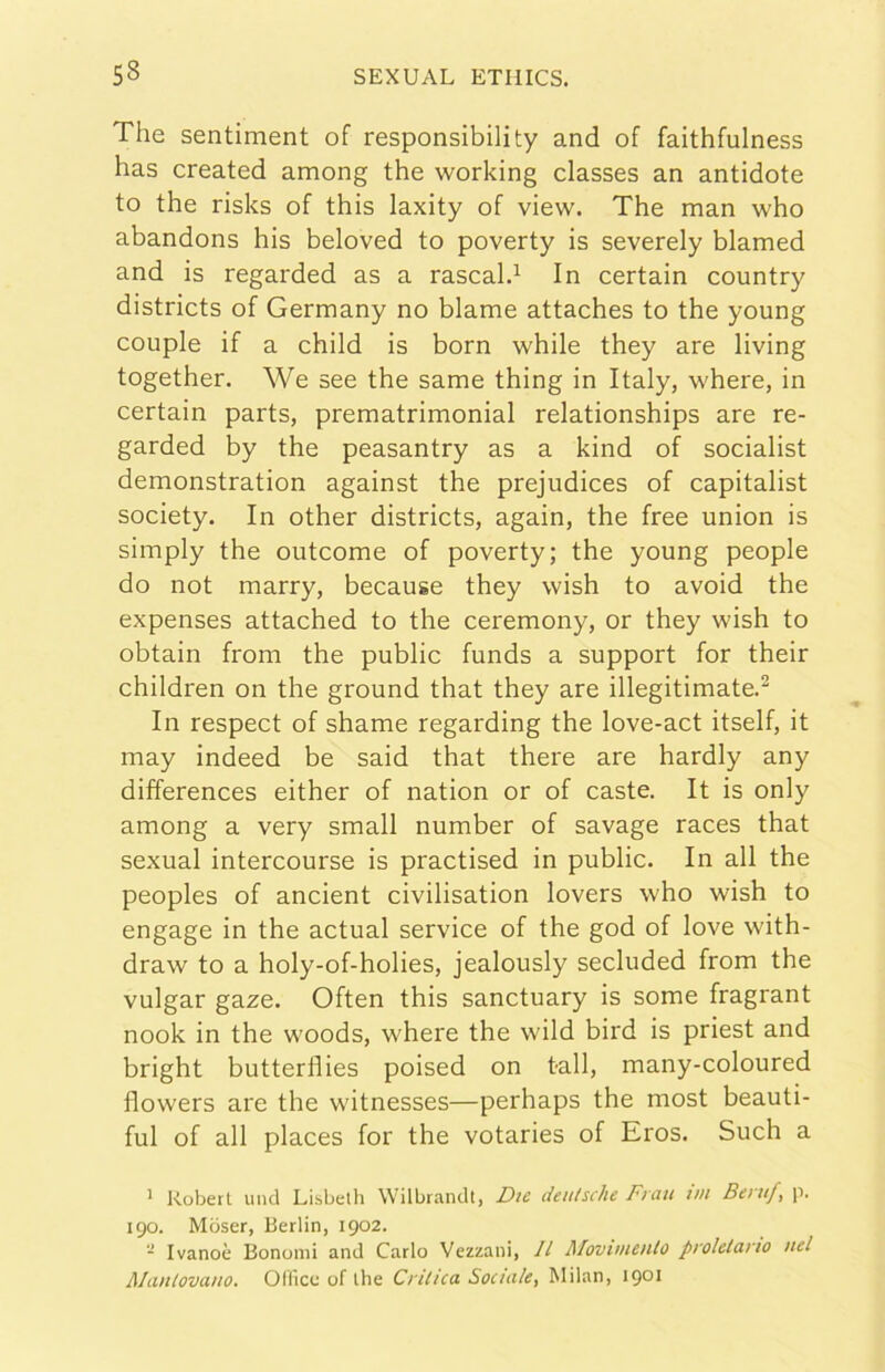 The sentiment of responsibility and of faithfulness has created among thè working classes an antidote to thè risks of this laxity of view. The man who abandons his beloved to poverty is severely blamed and is regarded as a rascald In certain country districts of Germany no blame attaches to thè young couple if a child is born while they are living together. We see thè same thing in Italy, where, in certain parts, prematrimoniai relationships are re- garded by thè peasantry as a kind of socialist demonstration against thè prejudices of capitalist society. In other districts, again, thè free union is simply thè outcome of poverty; thè young people do not marry, because they wish to avoid thè expenses attached to thè ceremony, or they wish to obtain from thè public funds a support for their children on thè ground that they are illegitimate.^ In respect of shame regarding thè love-act itself, it may indeed be said that there are hardly any differences either of nation or of caste. It is only among a very small number of savage races that sexual intercourse is practised in public. In all thè peoples of ancient civilisation lovers who wish to engagé in thè actual Service of thè god of love with- draw to a holy-of-holies, jealously secluded from thè vulgar gaze. Often this sanctuary is some fragrant nook in thè woods, where thè wild bird is priest and bright butterflies poised on tali, many-coloured flowers are thè witnesses—perhaps thè most beauti- ful of all places for thè votaries of Eros. Such a ' Robert linci Lisbeth Wilbranclt, Die deutsche Frati vn Beruf, p. 190. Mbser, Berlin, 1902. - Ivanoè Bonomi ami Carlo Vezzani, Il Moviineiitù prolelario nel Alanlovano. Olficc of thè Crilica Sociale, Milan, 1901