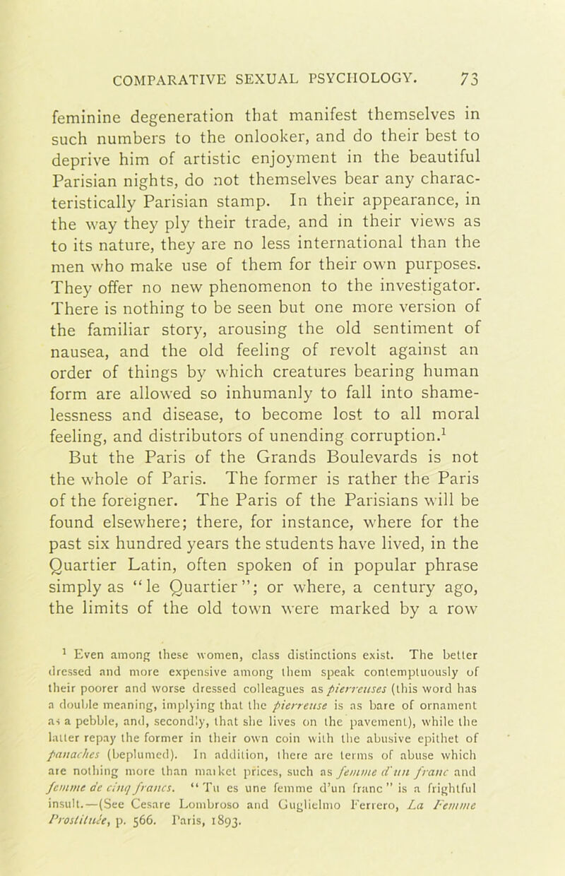 feminine degeneration that manifest themselves in such numbers to thè onlooker, and do their best to deprive him of artistic enjoyment in thè beautiful Parisian nights, do not themselves bear any charac- teristically Parisian stamp. In their appearance, in thè way they ply their trade, and in their views as to its nature, they are no less international than thè men who make use of them for their own purposes. They offer no new phenomenon to thè investigator. There is nothing to be seen but one more version of thè familiar story, arousing thè old sentiment of nausea, and thè old feeling of revolt against an order of things by which creatures hearing human form are allowed so inhumanly to fall into shame- lessness and disease, to become lost to all moral feeling, and distributors of unending corruption.^ But thè Paris of thè Grands Boulevards is not thè whole of Paris. The former is rather thè Paris of thè foreigner. The Paris of thè Parisians will be found elsewhere; there, for instance, where for thè past six hundred years thè students bave lived, in thè Quartier Latin, often spoken of in popular phrase simply as “le Quartier’’; or where, a century ago, thè limits of thè old town were marked by a row' * Even among these \vomen, class distinctions exist. The betler drcssed and more expensive among ihem speak contemptuously of their poorer and worse dressed colleagues as pierreiises (ihis word has a doublé meaning, implying ihal thè pierreiise is as bare of ornament a-i a pebble, and, second'.y, that she lives on thè pavemenl), while thè batter repay thè former in their own coin with thè abusive epithet of panaches (beplumed). In addilion, there are ternis of abuse which are nothing more than maiket prices, such as feinine d'un frane and femme de cinq frana. “Tu es une femme d’un frane ” is a frightful insult.—(See Cesare Lombroso and Guglielmo Ferrerò, La L'emme Prostiluée, p. 566. Paris, 1893.