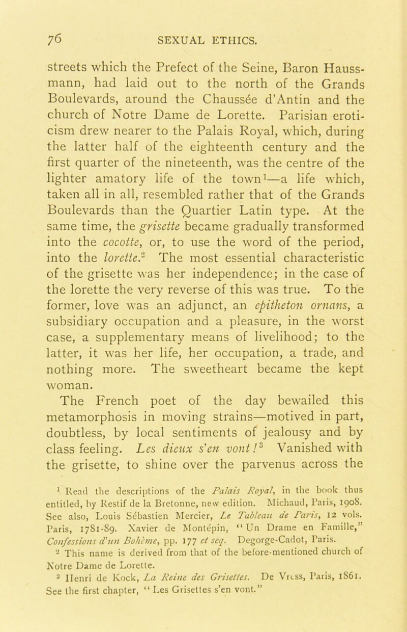 streets which thè Prefect of thè Seine, Baron Hauss- mann, had laid out to thè north of thè Grands Boulevards, around thè Chaussée d’Antin and thè church of Notre Dame de Lorette. Parisian eroti- cism drew nearer to thè Palais Royal, which, during thè lattei' half of thè eighteenth century and thè first quarter of thè nineteenth, was thè centre of thè lighter amatory life of thè town^—a life which, taken all in all, resembled rather that of thè Grands Boulevards than thè Quartier Latin type. At thè same time, thè grisette became gradually transformed into thè cocotte, or, to use thè word of thè period, into thè lorette!^ The most essential characteristic of thè grisette was her independence; in thè case of thè lorette thè very reverse of this was trae. To thè former, love was an adjunct, an epitheton ornans, a subsidiary occupation and a pleasure, in thè worst case, a supplementary means of livelihood; to thè latter, it w'as her life, her occupation, a trade, and nothing more. The sweetheart became thè kept w^oman. The French poet of thè day bewailed this metamorphosis in moving strains—motived in part, doubtless, by locai sentiments of jealousy and by class feeling. Les dieux s'en vont!^ Vanished wùth thè grisette, to shine over thè parvenus across thè * Read thè descriptions of thè Palais Royal, in thè hook thiis entitled, by Restif de la Bretonne, new edition. Michaud, l’aris, 1908. See also, Louis Sébastien Mercier, Le Tableau de Parts, 12 vols. Paris, 1781-89. Xavier de Montépin, “ Un Orarne en Faniille,” Confessions d'un Boheme, pp. 177 et seq. Degorge-Cadot, Paris. This name is derived from that of thè before-mentioned church of Notre Dame de Lorette. ^ Henri de Kock, La Reìne des Grisettes. De Vrcss, Paris, 1861. See thè first chapter, “ Les Grisettes s’en vont.”