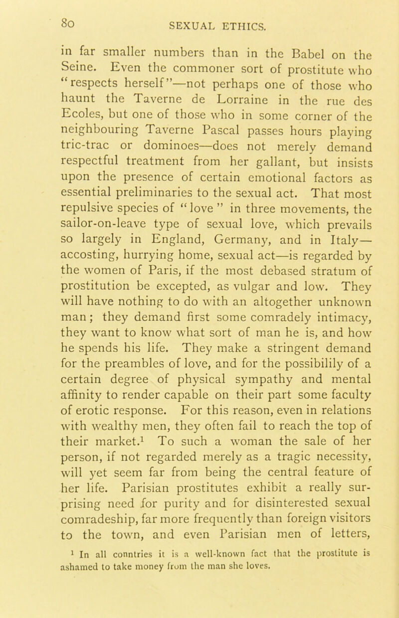 in far smaller numbers than in thè Babel on thè Seine. Even thè commoner sort of prostitute who “respects herself”—not perhaps one of those who haunt thè Taverne de Lorraine in thè rue des Ecoles, but one of those who in some corner of thè neighbouring Taverne Pascal passes hours playing tric-trac or dominoes—does not merely demand respectful treatment from her gallant, but insists upon thè presence of certain emotional factors as essential preliminaries to thè sexual act. That most repulsive species of “ love ” in three movements, thè sailor-on-leave type of sexual love, which prevails so largely in England, Germany, and in Italy— accosting, hurrying home, sexual act—is regarded by thè women of Paris, if thè most debased stratum of prostitution be excepted, as vulgar and low. They will bave nothing to do with an altogether unknown man ; they demand first some comradely intimacy, they want to know what sort of man he is, and how he spends his life. They make a stringent demand for thè preambles of love, and for thè possibilily of a certain degree of physical sympathy and mental affinity to render capable on their part some faculty of erotic responso. For this reason, even in relations with wealthy men, they often fail to reach thè top of their market.^ To such a woman thè sale of her person, if not regarded merely as a tragic necessity, will yet seem far from being thè centrai feature of her life. Parisian prostitutes exhibit a really sur- prising need for purity and for disinterested sexual comradeship, far more frequently than foreign visitors to thè town, and even Parisian men of letters, 1 In all conntries it is a well-known faci that thè prostitute is ashamed to take money from thè man she loves.