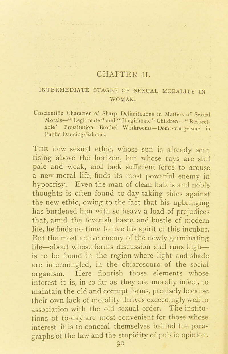 INTERMEDIATE STAGES OF SEXUAL MORALITY IN WOMAN. Unscientific Character of Sharp Deliniitations in Matters of Sexual Morals—“ Legilimate” and “ Illegitimate” Children —“ Respect- able” Prostitution—Brothel Workroonis—Derni-viergeisnie in Public Dancing-Saloons. The new sexual ethic, whose sun is already seen rising above thè horizon, but whose rays are stili pale and weak, and lack sufficient force to arouse a new moral life, finds its most powerful enemy in hypocrisy. Even thè man of clean habits and noble thoughts is often found to-day taking sides against thè new ethic, owing to thè fact that his upbringing has burdened him with so heavy a load of prejudices that, amid thè feverish baste and bustle of modern life, he finds no time to free his spirit of this incubus. But thè most active enemy of thè newly germinatine life—about whose forms discussion stili runs high— is to be found in thè region where light and shade are intermingled, in thè chiaroscuro of thè social organism. Here flourish those elements whose interest it is, in so far as they are morally infect, to maintain thè old and corrupt forms, precisely because their own lack of morality thrives exceedingly well in association with thè old sexual order. The institu- tions of to-day are most convenient for those whose interest it is to conceal themselves behind thè para- graphs of thè law and thè stupidity of public opinion.