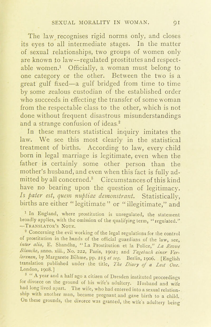 The la\v^ recognises rigid norms only, and closes its eyes to all intermediate stages. In thè matter of sexual relationships, two groups of women only are known to law—regulated prostitutes and respect- able womend Offrcially, a woman must belong to one category or thè other. Between thè two is a great gulf fixed—a gulf bridged from time to time by some zealous custodian of thè established order who succeeds in effecting thè transfer of some woman from thè respectable class to thè other, which is not done without frequent disastrous misunderstandings and a strange confusion of ideas.^ In these matters statistica! inquiry imitates thè law. We see this most clearly in thè statistica! treatment of births. According to law, every child born in legai marriage is legitimate, even when thè father is certainly some other person than thè mother’s husband, and even when this fact is fully ad- mitted by all concerned.® Circumstances of this kind have no hearing upon thè question of legitimacy. Is pater est, quem nuptiae demonstrant. Statistically, births are either “legitimate” or “illegitimate,” and ^ In England, where prostitulion is unregulated, thè statement broadly applies, wiili thè omission of thè qualifying terni, “regulated.” —Translator’s Noti!. ^ Concerning thè evil working of thè legai regulations for thè control of prostitulion in thè hands of thè officiai guardians of thè law, see, inUr alia, E. Shandha, “ La Prostitution et la Police,” La Revue Bianche, anno, xiii., No. 222, Paris, 1902; and Tagelmch einer Ve7'- lorenen, by Margarete Bdhnie, pp. 215 et seq. Berlin, 1906. [English translation published under thè title, The Diary of a Lost One. London, 1908.] A year and a half ago a citizen of Dresden instiluted proceedings for divotee on thè ground of his wife’s adultery. Husband and wife had long lived apart. The wife, who had enlered into a sexual relation- ship with anolher man, bccame pregnant and gave birlh to a child. On these grounds, thè divorce was granted, thè wife's adultery being