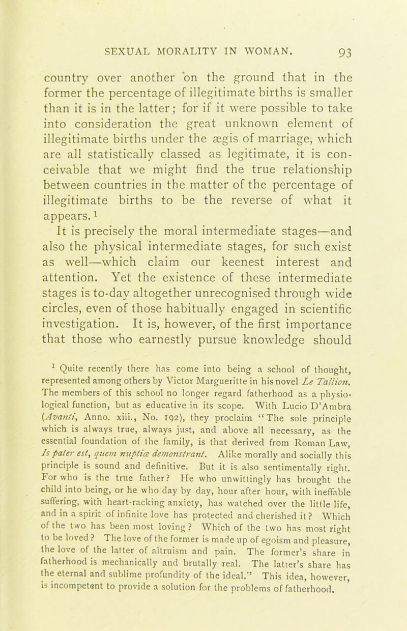 country over another bn thè ground that in thè former thè percentage of illegitimate births is smaller than it is in thè latter ; for if it were possible to tabe into consideration thè great unknown element of illegitimate births under thè asgis of marriage, which are all statistically classed as legitimate, it is con- ceivable that we might find thè true relationship between countries in thè matter of thè percentage of illegitimate births to be thè reverse of Y'hat it appears, ^ It is precisely thè moral intermediate stages—and also thè physical intermediate stages, for such exist as well—which claim our keenest interest and attention. Yet thè existence of these intermediate stages is to-day altogether unrecognised through wide circles, even of those habitually engaged in scientific investigation. It is, however, of thè first importance that those who earnestly pursue knowledge should ^ Quite recently there lias come into being a school of thought, represented among others by Victor Margueritte in hisnovel Le Tallton. The members of this school no longer regard fatherhood as a physio- logical function, but as educative in its scope. With Lucio D’Ambra {Avanti, Anno, xiii., No. 192), they proclaim “The sole principia which is always true, always just, and above all necessary, as thè essential foundation of thè family, is that derived from Roman Law, Js pater est, qiiem miptice demonstrant. Alike morally and socially this principia is sound and definitive. But it is also sentimentally right. For who is thè true father? He who unwittingly has brought thè child into being, or he who day by day, hour after hour, with ineffable sufiering, with heart-racking anxiety, has watched over thè little life, and in a spirit of infinite love has protected and cherished it ? Which of thè two has been most loving? Which of thè two has most right to be loved ? The love of thè former is made up of egoism and pleasure, thè love of thè batter of altruism and pain. The former’s share in fatherhood is mechanically and brutally reai. The latter’s share has thè eternai and sublime profundity of thè ideal.” This idea, however, is incompetont to provide a solution for thè problems of fatherhood.