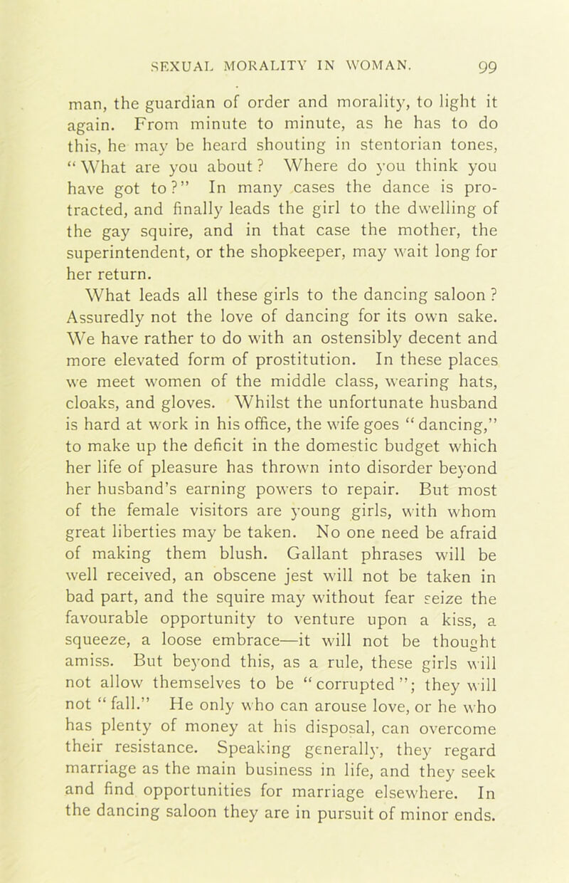 man, thè guardian of order and morality, to light it again. From minute to minute, as he has to do this, he may he heard shouting in stentorian tones, “ What are you about ? Where do you think you bave got to?” In many cases thè dance is pro- tracted, and finally leads thè girl to thè dwelling of thè gay squire, and in that case thè mother, thè superintendent, or thè shopkeeper, may wait long for her return. What leads all these girls to thè dancing saloon ? Assuredly not thè love of dancing for its own sake. We bave rather to do with an ostensibly decent and more elevated form of prostitution. In these places we meet women of thè middle class, wearing hats, cloaks, and gloves. Whilst thè unfortunate husband is hard at work in his office, thè wife goes “ dancing,” to make up thè deficit in thè domestic budget which her life of pleasure has thrown into disorder beyond her husband’s earning powers to repair. But most of thè temale visitors are young girls, with whom great liberties may be taken. No one need be afraid of making them blush. Gallant phrases will be well received, an obscene jest will not be taken in bad part, and thè squire may without fear seize thè favourable opportunity to venture upon a kiss, a squeeze, a loose embrace—it will not be thought amiss. But beyond this, as a rule, these girls will not allow themselves to be “ corrupted they will not “ fall.” He only who can arouse love, or he who has plenty of money at his disposai, can overcome their resistance. Speaking generali}-, they regard marriage as thè main business in life, and they seek and find opportunities for marriage elsewhere. In thè dancing saloon they are in pursuit of minor ends.