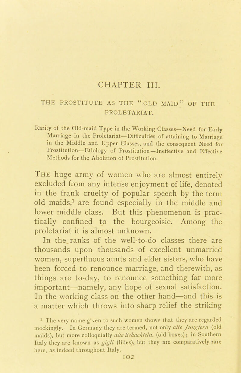 CHAPTER III. THE PROSTITUTE AS THE “ OLD MAIO ” OF THE PROLETARIAT. Rarily of thè Old-maid Type in thè Working Classes—Need for Early Mariiage in thè Proletariat—Difficuliies of attaining to Marriage in thè Middle and Upper Classes, and thè consequent Need for Proslitution—Eliology of Prostitution—Ineffective and Effective Methods for thè Abolition of Prostitution. The huge army of women who are almost entirely excluded from any intense enjoyment of life, denoted in thè frank cruelty of popular speech by thè terni old maids/ are found especially in thè middle and lower middle class. But this phenomenon is prac- tically confined to thè bourgeoisie. Among thè proletariat it is almost unknown. In the.ranks of thè well-to-do classes there are thousands upon thousands of excellent unmarried women, superfluous aunts and elder sisters, who bave been forced to renounce marriage, and therewith, as things are to-day, to renounce something far more important—namely, any hope of sexual satisfaction. In thè working class on thè other hand—and this is a matter which throws into sharp relief thè striking ' The very name given to sudi women show.' ihat tliey are regarded mockingly. In Germany they are ternied, not only alle JtingJern (old maids), but more colloquially alte Schachlcln. (old boxes) ; in Southern Italy they are known as nigU (liiies), but they are comparaiively rare herc, as indeed throughout Italy.