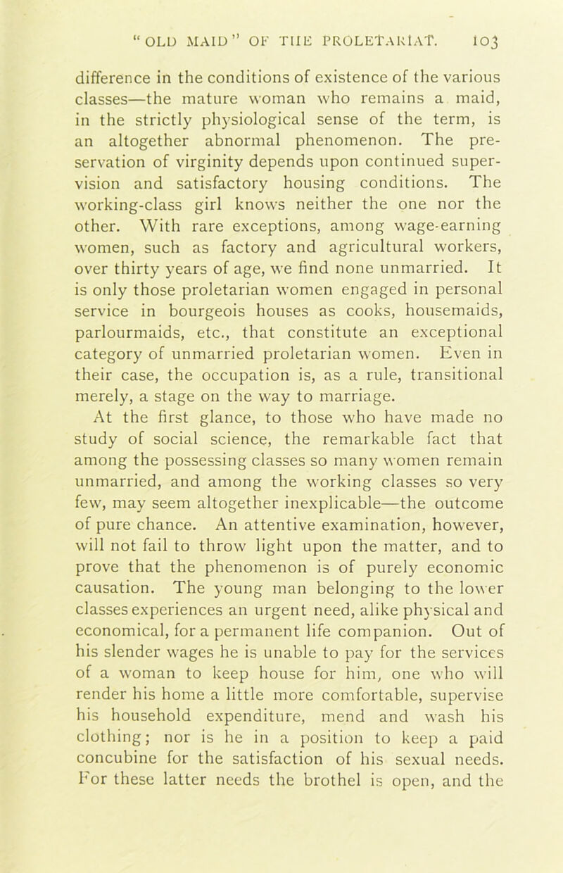 difference in thè conditions of existence of thè various classes—thè mature woman who remains a maid, in thè strictly physiological sense of thè term, is an altogether abnormal phenomenon. The pre- servation of virginity depends upon continued super- vision and satisfactory housing conditions. The working-class girl knows neither thè one nor thè other. With rare exceptions, among wage-earning women, such as factory and agricultural workers, over thirty years of age, we find none unmarried. It is only those proletarian women engaged in personal Service in bourgeois houses as cooks, housemaids, parlourmaids, etc., that constitute an exceptional category of unmarried proletarian women. Even in their case, thè occupation is, as a rule, transitional merely, a stage on thè way to marriage. At thè first glance, to those who have made no study of social Science, thè remarkable fact that among thè possessing classes so many women remain unmarried, and among thè working classes so very few, may seem altogether inexplicable—thè outcome of pure chance. An attentive examination, however, will not fall to throw light upon thè matter, and to prove that thè phenomenon is of purely economie causation. The young man belonging to thè lower classes experiences an urgent need, alike physical and economical, for a permanent life companion. Out of his slender wages he is unable to pay for thè Services of a woman to keep house for him, one who will render his home a little more comfortable, supervise his household expenditure, mend and wash his clothing ; nor is he in a position to keep a paid concubine for thè satisfaction of his sexual needs. For these latter needs thè brothel is open, and thè