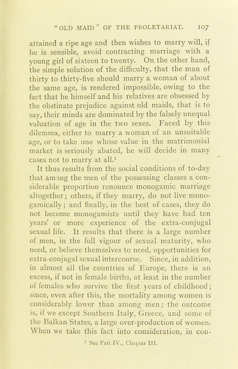 attained a ripe age and then wishes to marry will, if he is sensible, avoid contracting marriage with a young girl of sixteen to twenty. On thè other hand, thè simple solution of thè difficulty, that thè man of thirty to thirty-five should marry a woman of about thè sanie age, is rendered impossible, owing to thè fact that he himself and his relatives are obsessed by thè obstinate prejudice against old maids, that is to say, their minds are dominated by thè falsely unequal valuation of age in thè two sexes. Faced by this dilemma, either to marry a woman of an unsuitable age, or to take one whose value in thè matrimoniai market is seriously abated, he will decide in many cases not to marry at all.^ It thus results from thè social conditions of to-day that among thè men of thè possessing classes a con- siderable proportion renounce monogamie marriage altogether ; others, if they marry, do not live mono- gamically ; and finally, in thè best of cases, they do not become monogamists until they bave had ten years’ or more experience of thè extra-conjugal sexual life. It results that there is a large number of men, in thè full vigour of sexual maturity, who need, or believe themselves to need, opportunities for extra-conjugal sexual intercourse. Since, in addition, in almost all thè countries of Europe, there is an excess, if not in female births, at least in thè number of females who survive thè first years of childhood ; since, even after this, thè mortality among women is considerably lower than among men ; thè outeome is, if we except Southern Italy, Greece, and some of thè Balkan States, a large over-production of women. When we take this fact into consideration, in con- ' Sue Pari IV., Chapter III.