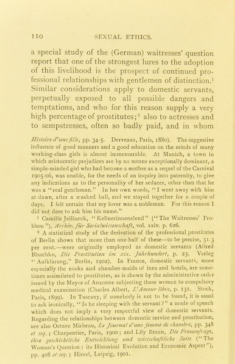 a special study of thè (German) waitresses’ question report that one of thè strongest lures to thè adoption of this livelihood is thè prospect of continued pro- fessional relationships with gentlemen of distinctiond Similar considerations apply to domestic servants, perpetually exposed to all possible dangers and temptations, and who for this reason supply a very high percentageof prostitutes;^ also to actresses and to sempstresses, often so badly paid, and in whom Histoire d’u/ie fille, pp. 34-5. Derveaux, Paris, 1880). The suggestive influence of good manners and a good educalion on thè minds of many working-class giris is almost immeasurable. At Munich, a town in which aristocratic prejudices are by no means exceptionally dominant, a simple-minded girl who had become a mother as a sequel of thè Carnivai 1905-06, was unable, for thè needs of an inquiry into paternity, to give any indicalions as to thè personality of her seducer, olher than that he was a “reai gentleman.” In her own words, “ I went away with him at dawn, after a masked ball, and we stayed togelher for a couple of days. I felt certain that my lover was a nobleman. For this reason I did not dare to ask him his name.” ^ Camilla Jellineck, “ Kellnerinnenelend ” (“ The Waitresses’ Pro- blem ”), Archiv. fiU- Sociahuissenschaft, voi. xxiv. p. 626. - A statistica! study of thè derivation of thè professional prostitutes of Berlin shows that more than one-half of these—to be precise, 51.3 per cent.—were originally employed as domestic servants (Alfred Bl.aschko, Die rrostihition ini xix. Jahrhundert, p. 23. Verlag “ .^.ufklàrung,” Berlin, 1902). In France, domestic servant=, more especially thè cooks and chamber-maids of inns and hotels, are some- times assimilated lo prostitutes, as is shown by thè administrative ordcr issued by thè Mayor of Auxonne subjecting these womtn to compulsory medicai examination (Charles Albert, L'Amour libre, p. 131. Stock, Paris, 1899). In Tuscany, if somcbody is not to be found, it is usuai to ask ironically, “ Is he sleeping with thè servant ?” a mode of speech which does not imply a very respectful view of domestic servants. Kegarding thè relationships between domestic Service and prostitution, see also Octave Miibeau, Le Journal d'mie femme de chambre, pp. 348 et seq. ; Charpentier, Paris, 1900 ; and Lily Braun, Die Frauenfrage, ilire geschichtliche Euhvtckluug und luuischaftliche Sette ( The Woman’s Question : its Ilistorical Evolution and Economie Aspect”), pp. 408 et seq. ; Ilirrel, Leipzig, 1901.