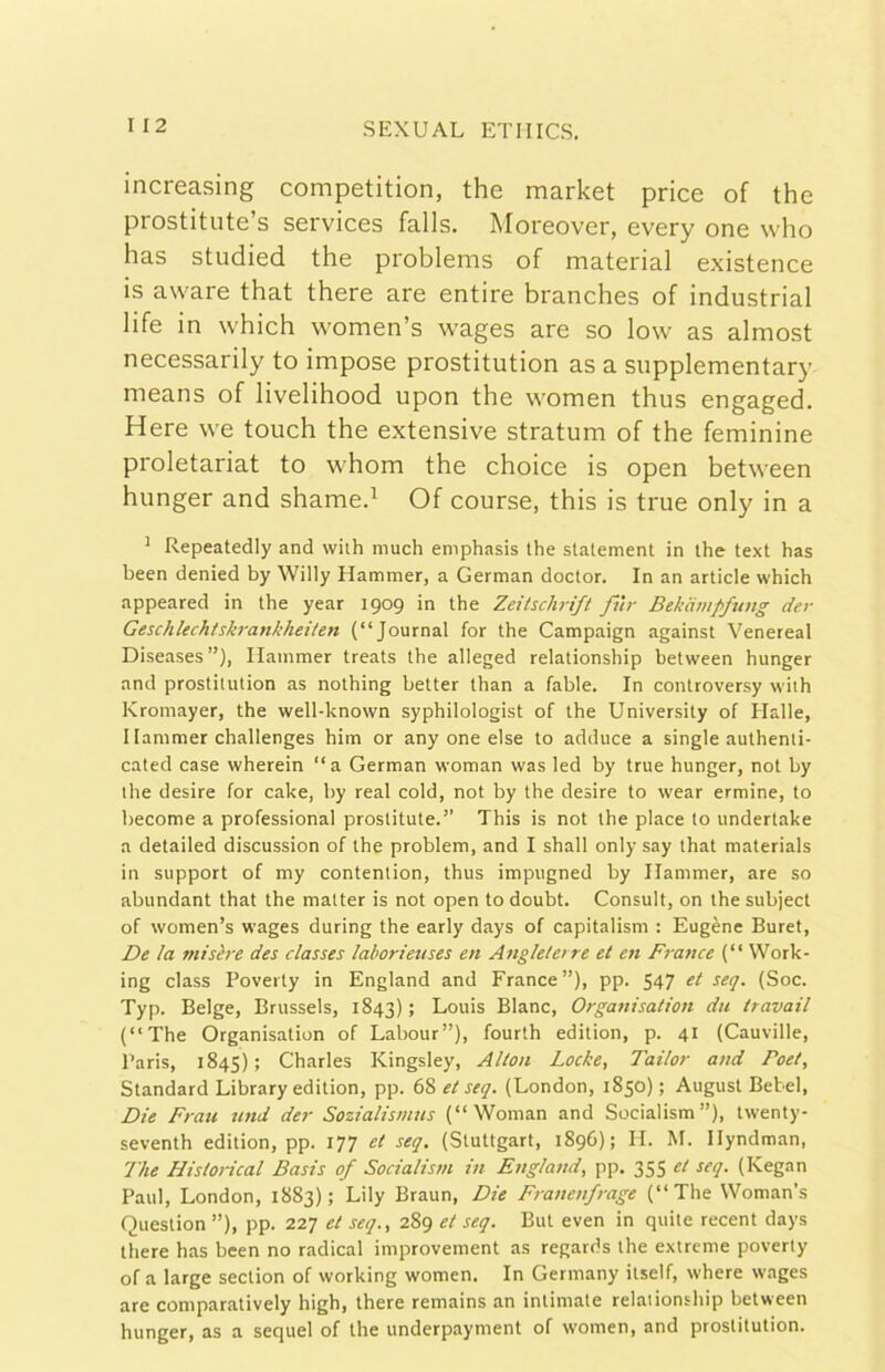 increasing competition, thè market price of thè prostitute’s Services falls. Moreover, every one who has studied thè problems of material existence is aware that there are entire branches of industriai life in which women’s wages are so low as almost necessarily to impose prostitution as a supplementary means of livelihood upon thè w'omen thus engaged. Here we touch thè extensive stratum of thè feminine proletariat to whom thè choice is open between hunger and shamed Of course, this is true only in a ^ Repeatedly and wiih much emphasis thè statement in thè text has been denied by Willy Hammer, a German doctor. In an article which appeared in thè year 1909 in thè Zeitschrift fnr Bekampfimg der GeschUchiskrankheilen (“Journal for thè Campaign against Venereal Diseases”), Ilainmer treats thè alleged relationship between hunger and prostitution as nothing better than a fable. In controversy with Kromayer, thè well-known syphilologist of thè University of Halle, I lammer challenges him or any one else to adduce a single authenti- cated case wherein “a German woman was led by true hunger, not by thè desire for calce, by reai cold, not by thè desire to wear ermine, to become a professional prostitute.” This is not thè place to undertake a detailed discussion of thè problem, and I shall only say that materials in support of my contention, thus impugned by Ilammer, are so abundant that thè matter is not open to doubt. Consult, on thè subject of women’s wages during thè early days of capitalism : Eugènc Buret, De la misère des classes laborieuses en Angleleire et en France (“ Work- ing class Poverty in England and France”), pp. 547 et seq. (Soc. Typ. Belge, Brussels, 1843) ; Louis Blanc, Orga7iisation du travail (“The Organisation of Labour”), fourth edition, p. 41 (Cauville, Paris, 1845) ; Charles Kingsley, Alton Locke, Tailor and Poet, Standard Library edition, pp. et seq. (London, 1850); August Betel, Die Frati und der Sozialismns (“Woman and Socialism”), tw'enty- seventh edition, pp. 177 et seq, (Stuttgart, 1896); IL M. Ilyndman, The Historìcal Basis of Socialism in England, pp. 355 et seq. (Kegan Paul, London, 1883); Lily Braun, Die Franenfrage (“The Woman’s Question ”), pp. 227 et seq., 289 et seq. But even in quite recent days there has been no radicai improvement as regards thè extreme poverty of a large section of working women. In Germany itself, where wages are comparatively high, there remains an intimate relationship between hunger, as a sequel of thè underpayment of women, and prostitution.
