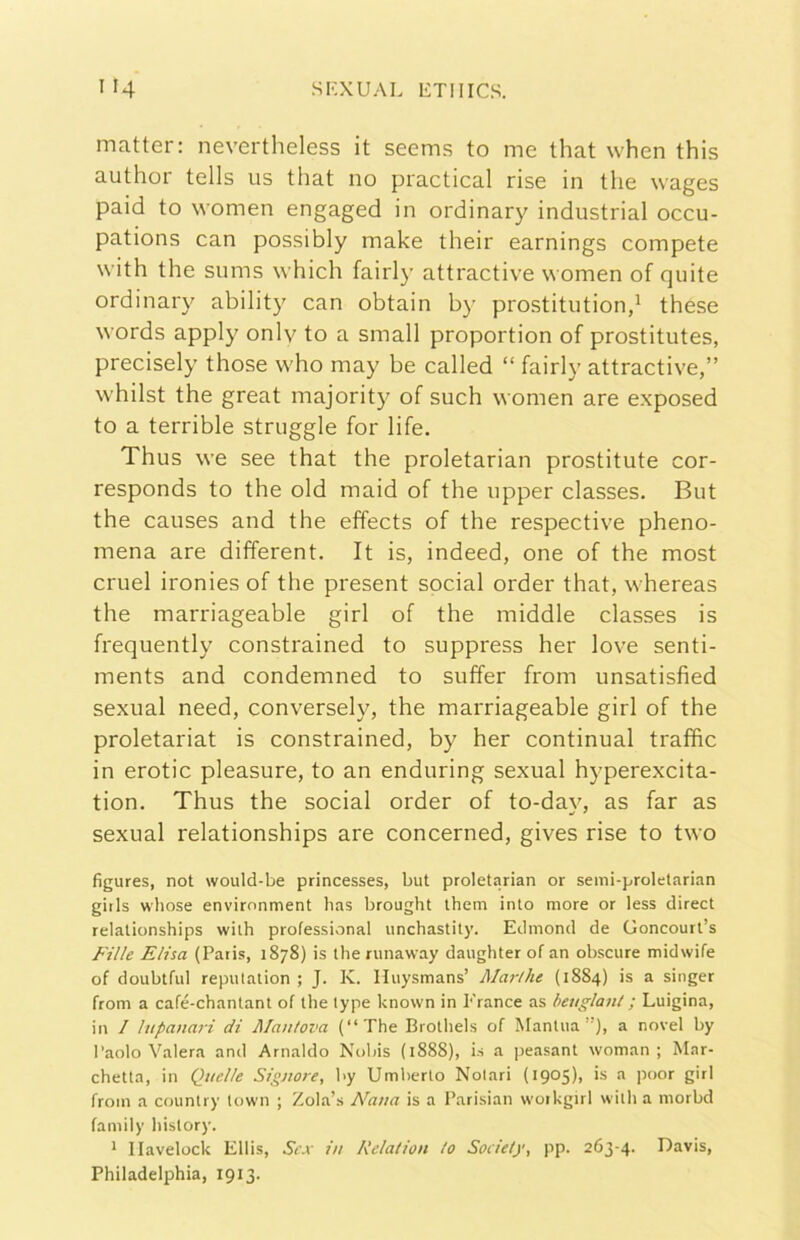 matter: nevertheless it seems to me that when this author tells us that no practical rise in thè wages paid to vvomen engaged in ordinary industriai occu- pations can possibly make their earnings compete with thè sums which fairl}’ attractive women of quite ordinary ability can obtain by prostitution,^ these words apply onlv to a small proportion of prostitutes, precisely those who may be called “ fairly attractive,” whilst thè great majority of such women are exposed to a terrible struggle for life. Thus we see that thè proletarian prostitute cor- responds to thè old maid of thè upper classes. But thè causes and thè effects of thè respective pheno- mena are different. It is, indeed, one of thè most cruel ironies of thè present social order that, whereas thè marriageable girl of thè middle classes is frequently constrained to suppress her love senti- ments and condemned to suffer from unsatisfied sexual need, conversely, thè marriageable girl of thè proletaria! is constrained, by her continuai traffic in erotic pleasure, to an enduring sexual hyperexcita- tion, Thus thè social order of to-day, as far as sexual relationships are concerned, gives rise to two figures, not would-be princesses, but proletarian or seini-proletarian giils whose envirnnment has brought them into more or less direct relationships wilh professional unchastity. Edinond de Goncourt’s Fille Elisa (Paris, 1878) is thè runaway daughter of an obscure midwife of doubtful repulation ; J. K. Huysmans’ Jlarthe (1884) is a singer from a café-chantant of thè lype known in France as beuglant ; Luigina, in 1 lupanari di Alanlova (“The Brothels of Manina”), a novel by Paolo Vaierà and Arnaldo Nobis (1888), is a peasant woman ; Mar- chetta, in Quelle Signore, by Umberto Nolari (1905), is a poor girl from a country town ; Zola’s Nana is a Parisian woikgirl with a morbd family history. * llavelock Ellis, Sex in Relation lo Society, pp. 263-4. Davis, Philadelphia, 1913.