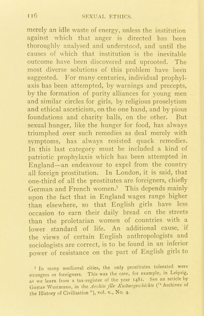 merely an idle waste of energy, nnless thè institiition against which that anger is directed has been thoroughly analysed and understood, and until thè causes of which that institution is thè inevitable outcome bave been discovered and uprooted. The most diverse Solutions of this problem bave been suggested. For many centuries, individuai prophyl- axis has been attempted, by warnings and precepts, by thè formation of purity alliances for young men and similar circles for girls, by religious proselytism and ethical asceticism, on thè one hand, and by pious foundations and charity balls, on thè other. But sexual hunger, like thè hunger for food, has always triumphed over such remedies as deal merely with symptoms, has always resisted quack remedies. In this last category must be included a kind of patriotic prophylaxis which has been attempted in England—an endeavour to expel from thè country all foreign prostitution. In London, it is said, that one-third of all thè prostitutes are foreigners, chiefly German and French women.^ This depends mainly upon thè fact that in England wages range higher than elsewhere, so that English girls bave less occasion to earn their daily bread on thè streets than thè proletarian women of countries with a lower standard of life. An additional cause, if thè views of certain English anthropologists and sociologists are correct, is to be found in an inferior power of resistance on thè part of English girls to ^ In many mediieval cilies, thè only prostitutes tolerated were strangers or foreigners. This was thè case, for example, in Leipzig, as \ve learn from a tax-register of thè year 1481. See an article by Gustav Wustmann, in thè Archiv fìir Kullurgeschichte ('* Archives of