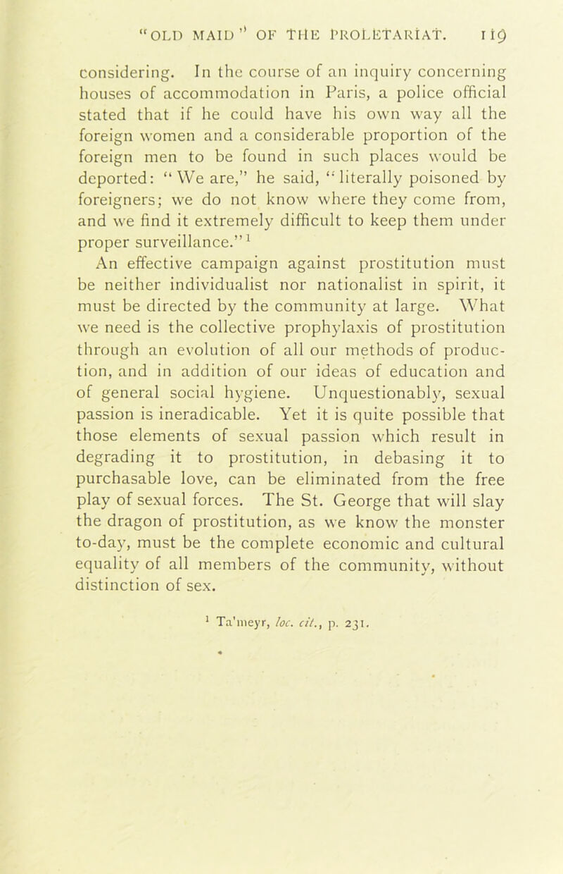 considering. In thè course of an inquiry concerning houses of accommodation in Paris, a police officiai stated that if he could bave his own way all thè foreign women and a considerable proportion of thè foreign men to he found in such places would he deported; “ We are,” he said, “literally poisoned by foreigners; we do not know where they come from, and we fìnd it extremely difficult to keep them under proper surveillance.” ^ An effective campaign against prostitution must be neither individualist nor nationalist in spirit, it must be directed by thè community at large. What we need is thè collective prophylaxis of prostitution through an evolution of all our methods of produc- tion, and in addition of our ideas of education and of generai social hygiene. Unquestionably, sexual passion is ineradicable. Yet it is quite possible that those elements of sexual passion which result in degrading it to prostitution, in debasing it to purchasable love, can be eliminated from thè free play of sexual forces. The St. George that will slay thè dragon of prostitution, as we know thè monster to-day, must be thè complete economie and cultural equality of all members of thè community, without distinction of sex. * Ta'meyr, loc. cit., p. 231.