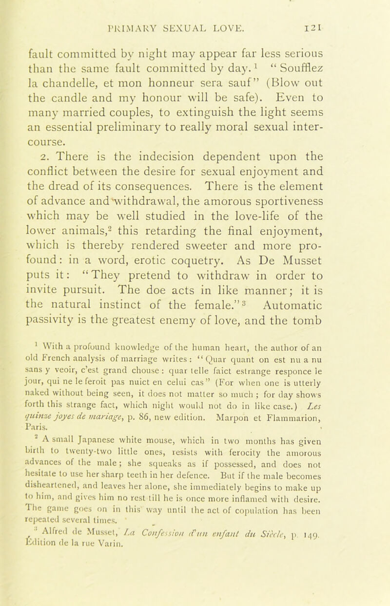 fault committed by night may appear far less serious than thè sanie fault committed by day. ^ “ Soufflez la chandelle, et mon honneur sera sauf” (Blow out thè candle and my honour will be safe). Even to many married couples, to extinguish thè light seems an essential preliminary to ready moral sexual inter- course. 2. There is thè indecision dependent upon thè conflict between thè desire for sexual enjoyment and thè dread of its consequences. There is thè element of advance andAvithdrawal, thè amorous sportiveness which may be well studied in thè love-life of thè lower animals,^ this retarding thè final enjoyment, which is thereby rendered sweeter and more pro- found: in a word, erotic coquetry. As De Musset puts it : “They pretend to withdraw in order to invite pursuit. The doe acts in like manner; it is thè naturai instinct of thè female.”^ Automatic passivity is thè greatest enemy of love, and thè tomb ' Wiih a profuund knowledge of ihe human heart, thè author of an old French analysis of marriage wriles : “ Qiiar quant on est mi a nu sans y veoir, c’est grand chouse : qiiai Ielle faict estrange responce le jour, qui ne le feroit pas nuict en celui cas” {For vvhen one is utterly naked without being seen, it does not matter so imich ; for day shows forth this strange fact, which night would not do in like case.) Les qtunze joyes de inartage, p. 86, new edition. Marpon et Flammarion, Paris. A small Japanese white mouse, which in two months has given hirth to twenty-two little ones, resists with ferocily thè amorous advances of thè male ; she squeaks as if possessed, and does noi hesitate to use her sharp teelh in her defence. But if thè male becomes disheartened, and leaves her alone, she immediately begins to make up lo him, and gives him no rest till he is once more inflamed with desire. The game goes on in this way iintil thè act of cojnil.ation has been rejiealed several time.s. ^ ■‘ Alfred de Mu.sset, I.a Confession d’ini enfant du Sièc/e, p 149. Edition de la rue Vario.