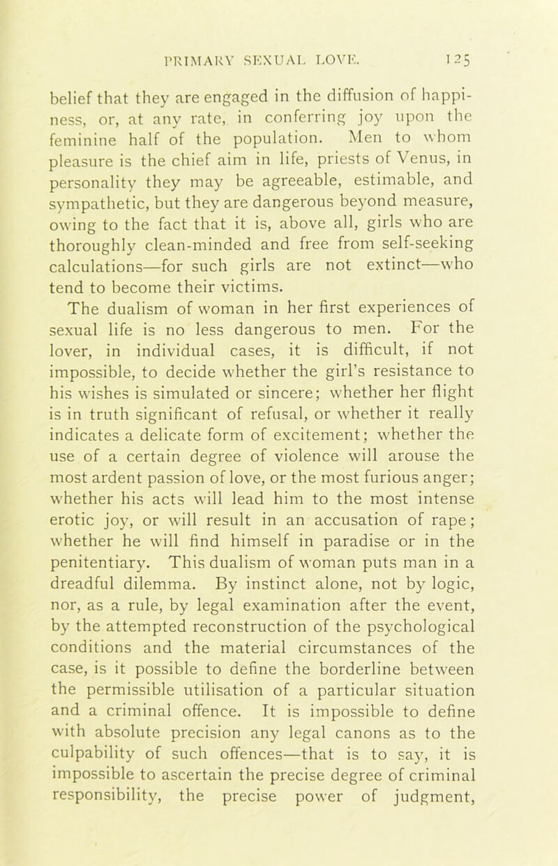 belief that they are engaged in thè diffusion of happi- ness, or, at any rate, in conferring joy iipon thè feminine half of thè population. Men to whom pleasure is thè chief aim in life, priests of Venus, in personality they may he agreeahle, estimahle, and sympathetic, hut they are dangerous heyond measure, owing to thè fact that it is, ahove all, girls who are thoroughly clean-minded and free from self-seeking calculations—for such girls are not extinct—who tend to hecome their victims. The dualism of woman in her first experiences of sexual life is no less dangerous to men. For thè lover, in individuai cases, it is difficult, if not impossihle, to decide whether thè girl’s resistance to his wishes is simulated or sincere; whether her flight is in truth significant of refusai, or whether it really indicates a delicate form of excitement; whether thè use of a certain degree of violence will arouse thè most ardent passion of love, or thè most furious anger; whether his acts will lead him to thè most intense erotic joy, or will result in an accusation of rape ; whether he will find himself in paradise or in thè penitentiary. This dualism of woman puts man in a dreadful dilemma. By instinct alone, not hy logie, nor, as a rule, hy legai examination after thè event, hy thè attempted reconstruction of thè psychological conditions and thè material circumstances of thè case, is it possihle to define thè borderline between thè permissible utilisation of a particular situation and a criminal offence. It is impossihle to define with absolute precision any legai canons as to thè culpability of such offences—that is to say, it is impossihle to ascertain thè precise degree of criminal responsibility, thè precise power of judgment,