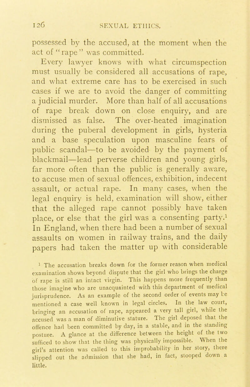 possessed by thè accused, at thè moment when thè act of “rape” was committed. Every lawyer knows with what circumspection must usually be considered all accusations of rape, and what extreme care has to be exercised in sudi cases if we are to avoid thè danger of committing a judicial murder. More than half of all accusations of rape break down on dose enquiry, and are dismissed as false. The over-heated imagination during thè puberal development in girls, hysteria and a base speculation upon masculine fears of public scandal—to be avoided by thè payment of blackmail—lead perverse children and young girls, far more often than thè public is generally aware, to accuse men of sexual offences, exhibition, indecent assault, or actual rape. In many cases, when thè legai enquiry is held, examination will show, either that thè alleged rape cannot possibly bave taken place, or else that thè girl was a consenting party.^ In England, when there had been a number of sexual assaults on women in railway trains, and thè daily papers had taken thè matter up with considerable ’ The accusation breaks down for thè former reason when medicai examination shows beyond dispute that thè girl who brings thè charge of rape is stili an inlact virgin. This happens more frequently than those imagine who are unacquainted with this department of medicai jurisprudence. As an example of thè second order of events may be mentioned a case well known in legai circles. In thè law court, bringing an accusation of rape, appeared a very tali girl, ubile thè accused was a man of diminutive stature. The girl deposed that thè offence had been committed by day, in a stable, and in thè standing posture. A glance at thè difference between thè height of thè two sufficed to show that thè thing was physically impossible. When thè girl’s attention was called to this improbability in her story, there slipped out thè admission that she had, in fact, stooped down a little.