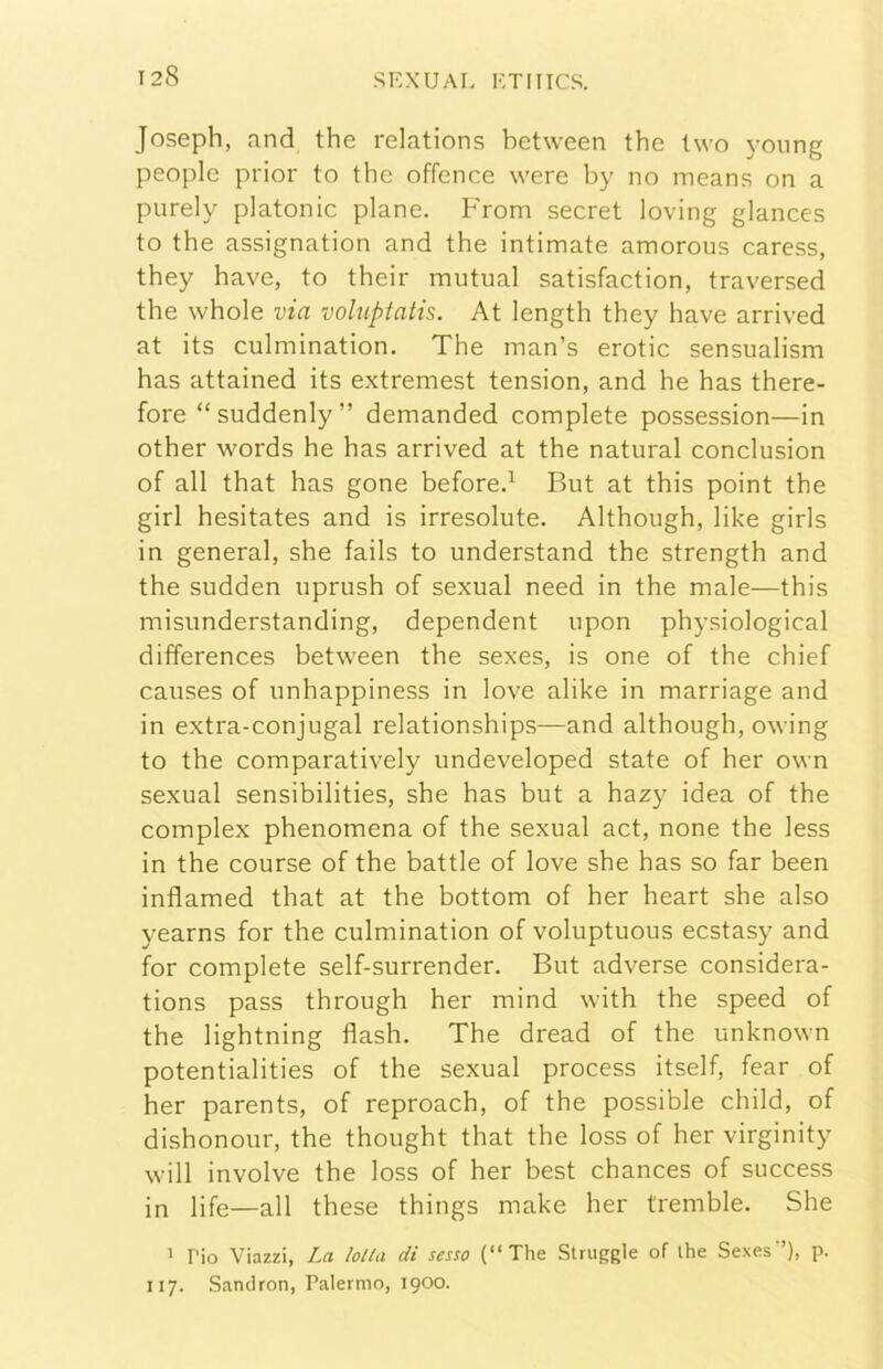 Joseph, and thè relations between thè two yoiing people prior to thè offence were by no means on a purely platonic piane. From secret loving glances to thè assignation and thè intimate amorous caress, they bave, to their mutuai satisfaction, traversed thè whole via voluptatis. At length they bave arrived at its culmination. The man’s erotic sensualism has attained its extremest tension, and he has there- fore “suddenly” demanded complete possession—in other words he has arrived at thè naturai conclusion of all that has gone before.^ But at this point thè girl hesitates and is irresolute. Although, like girls in generai, she fails to understand thè strength and thè sudden uprush of sexual need in thè male—this misunderstanding, dependent upon physiological differences between thè sexes, is one of thè chief causes of unhappiness in love alike in marriage and in extra-conjugal relationships—and although, owing to thè comparatively undeveloped state of her own sexual sensibilities, she has but a hazy idea of thè complex phenomena of thè sexual act, none thè less in thè course of thè battle of love she has so far been inflamed that at thè bottom of her heart she also yearns for thè culmination of voluptuous ecstasy and for complete self-surrender. But adverse considera- tions pass through her mind with thè speed of thè lightning flash. The dread of thè unknown potentialities of thè sexual process itself, fear of her parents, of reproach, of thè possible child, of dishonour, thè thought that thè loss of her virginity will involve thè loss of her best chances of success in life—all these things make her tremble. She > rio Viazzi, La lotta di sesso (“The Struggle of thè Sexes’’), p. 117. Sandron, Palermo, 1900.