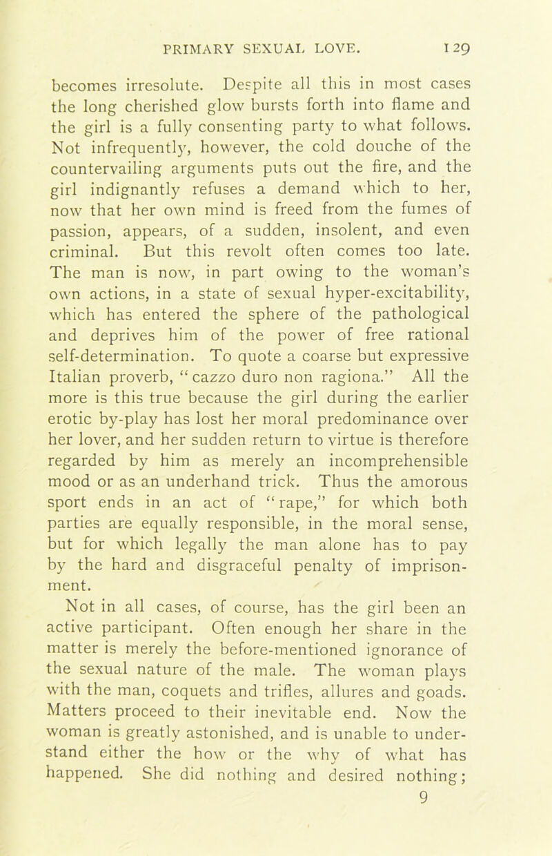 becomes irresolute. Despite all this in most cases thè long cherished glow bursts forth into flame and thè girl is a fully consenting party to what follows. Not infrequenti)', however, thè cold doriche of thè countervailing arguments puts out thè fire, and thè girl indignantly refuses a demand which to her, now that her own mind is freed from thè fumes of passion, appears, of a sudden, insolent, and even criminal. But this revolt often comes too late. The man is now, in part owing to thè woman’s own actions, in a state of sexual hyper-excitability, which has entered thè sphere of thè pathological and deprives him of thè power of free rational self-determination. To quote a coarse but expressive Italian proverb, “cazzo duro non ragiona.” All thè more is this true because thè girl during thè earlier erotic by-play has lost her moral predominance over her lover, and her sudden return to virtue is therefore regarded by him as merely an incomprehensible mood or as an underhand trick. Thus thè amorous sport ends in an act of “ rape,” for which both parties are equally responsible, in thè moral sense, but for which legally thè man alone has to pay by thè hard and disgraceful penalty of imprison- ment. Not in all cases, of course, has thè girl been an active participant. Often enough her share in thè matter is merely thè before-mentioned ignorance of thè sexual nature of thè male. The woman plays with thè man, coquets and trifles, allures and goads. Matters proceed to their inevitable end. Now thè woman is greatly astonished, and is unable to under- stand either thè how or thè whv of what has happeried. She did nothing and desired nothing ; 9