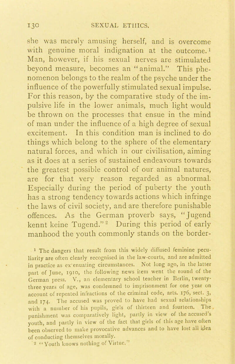 she was mei'Qly amusing herself, and is overcome with genuine inorai indignation at thè outcome. ^ Man, however, if his sexual nerves are stimulated beyond measure, becomes an “animai.” This phe- nomenon belongs to thè realm of thè psyche under thè influence of thè povverfully stimulated sexual impulse. For this reason, by thè comparative study of thè im- pulsive life in thè lower animals, much light would be throvvn on thè processes that ensue in thè mind of man under thè influence of a high degree of sexual excitement. In this condition man is inclined to do things which belong to thè sphere of thè elementary naturai forces, and which in our civilisation, aiming as it does at a series of sustained endeavours towards thè greatest possible control of our animai natures, are for that very reason regarded as abnormal. Especially during thè period of puberty thè youth has a strong tendency towards actions v hich infringe thè laws of civil society, and are therefore punishable offences. As thè German proverb says, “Jugend kennt beine Tugend.”- During this period of early manhood thè youth commonly stands on thè border- 1 The dangers Ihat result from this widely difTused feminine pecu- liarity are ofien clearly recogniscd in thè law-courts, and are adniitted in practice as ex'enualing circumstances. Not long ago, in thè latler part of June, 1910, thè follovving news item went thè round of thè German press. V., an elemenlary school teacher in Berlin, twenty three years of age, was condemned to iinprisonnient for one year on account of repeated infractions of thè criminal code, arts. 176, secl. 3, and 174. The jiccused was proved to bave had sexual relationships wilh a niunher of his pupils, girls of thirteen and fourteen. The. punishment w.as comparatively light, partly in view of thè accuscd’s youth, and parlly in view of thè fact thal girls of this .-ige bave ofien been observed to malce provocative advances and to bave lost all idea of conducling Ihemselves morally. 2 “Youth knows nothing of Virine,'’