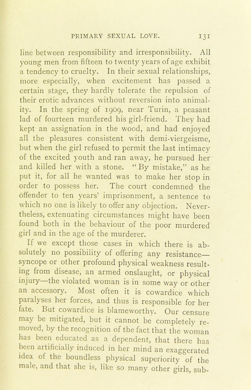 line between responsibilit}^ and irresponsibility. All young men from fifteen to twenty years ofage exhibit a tendency to cruelty. In their sexual relationships, more especially, when excitement has passed a certain stage, they hardly tolerate thè repulsion of their erotic advances without reversion into animal- ity. In thè spring of igog, near Turin, a peasant lad of fourteen murdered his girl-friend. They had kept an assignation in thè wood, and had enjoyed all thè pleasures consistent with demi-viergeisme, but when thè girl refused to permit thè last intimacy of thè excited youth and ran away, he pursued her and killed her with a stone. “ By mistake,” as he put it, for all he wanted was to make her stop in order to possess her. The court condemned thè offender to ten years’ imprisonment, a sentence to which no one is likely to offer any objection. Never- theless, extenuating circumstances might bave been found both in thè behaviour of thè poor murdered girl and in thè age of thè murderer. If we except those cases in which there is ab- solutely no possibility of offering any resistance syncope or other profound physical weakness result- ing from disease, an armed onslaught, or physical injury—thè violated woman is in some way or other an accessory. Most often it is cowardice which paralyses her forces, and thus is responsible for her fate. But cowardice is blameworthy. Our censure may be mitigated, but it cannot be completely re- moved, by thè recognition of thè fact that thè woman has been educated as a dependent, that there has been artificially induced in her mind an exaggerated idea of thè boundless physical superiority of thè male, and that she is, like so many other girls, sub-