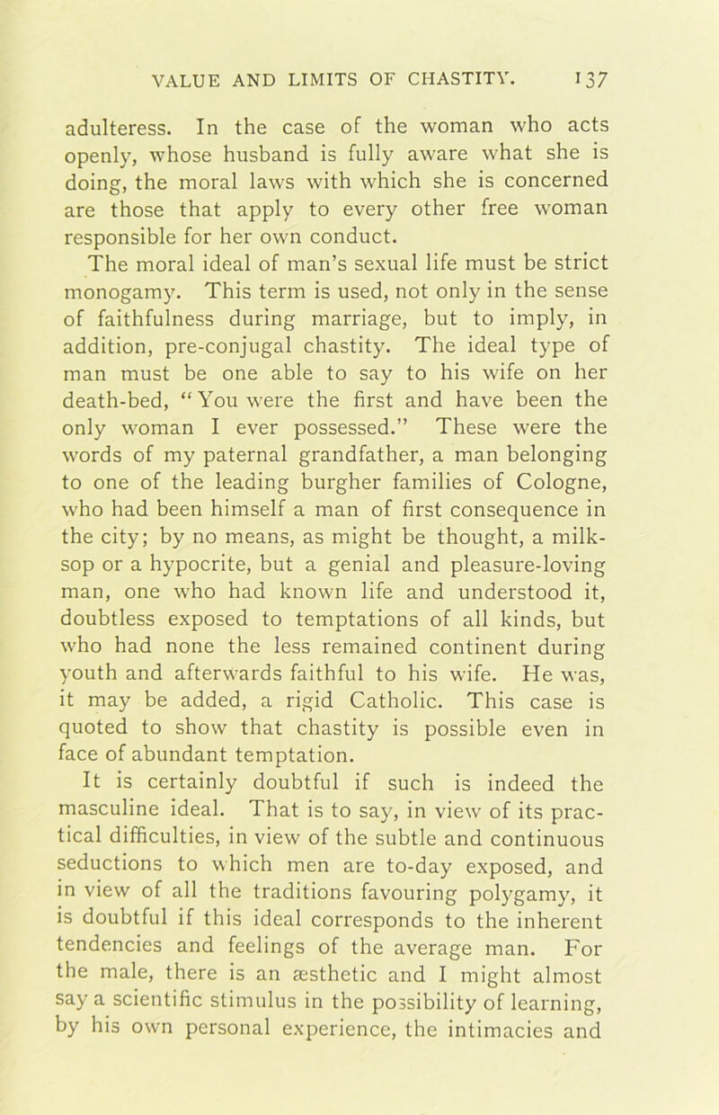 adulteress. In thè case of thè woman who acts openly, whose husband is fully aware what she is doing, thè moral laws with which she is concerned are those that apply to every other free woman responsible for her own conduct. The moral ideal of man’s sexual life must be strict monogamy. This term is used, not only in thè sense of faithfulness during marriage, but to imply, in addition, pre-conjugal chastity. The ideal type of man must be one able to say to his wife on her death-bed, “Youwere thè first and bave been thè only woman I ever possessed.” These were thè words of my paternal grandfather, a man belonging to one of thè leading burgher families of Cologne, who had been himself a man of first consequence in thè city; by no means, as might be thought, a milk- sop or a hypocrite, but a genial and pleasure-loving man, one who had known life and understood it, doubtless exposed to temptations of all kinds, but who had none thè less remained continent during youth and afterwards faithful to his wife. He was, it may be added, a rigid Catholic. This case is quoted to show that chastity is possible even in face of abundant temptation. It is certainly doubtful if such is indeed thè masculine ideal. That is to say, in view of its prac- tical difficulties, in view of thè subtle and continuous seductions to which men are to-day exposed, and in view of all thè traditions favouring polygamy, it is doubtful if this ideal corresponds to thè inherent tendencies and feelings of thè average man. For thè male, there is an sesthetic and I might almost say a scientific stimulus in thè possibility of learning, by his own personal experience, thè intimacies and