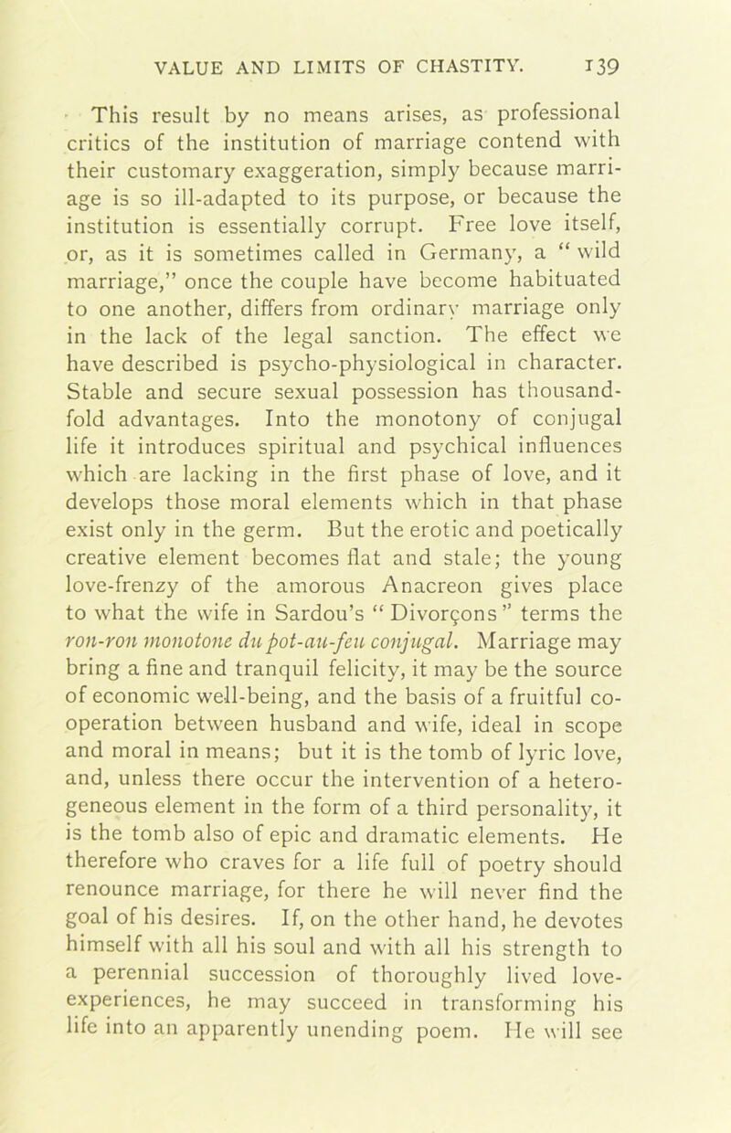 ' This result by no means arises, as professional critics of thè institution of marriage contend with their customary exaggeration, simply because marri- age is so ill-adapted to its purpose, or because thè institution is essentially corrupt. Free love itself, or, as it is sometimes called in Germany, a “ wild marriage,” once thè couple bave become habituated to one another, differs from ordinary marriage only in thè lack of thè legai sanction. The effect we have described is psycho-physiological in character. Stable and secure sexual possession has thousand- fold advantages. Into thè monotony of conjugal life it introduces spiritual and psychical influences which are lacking in thè first phase of love, and it develops those moral elements which in that phase exist only in thè germ. But thè erotic and poetically creative element becomes fiat and stale; thè young love-frenzy of thè amorous Anacreon gives place to what thè wife in Sardou’s “ Divor9ons” terms thè ron-ron monotone dti pot-au-feu conjugal. Marriage may bring a fine and tranquil felicity, it may be thè source of economie well-being, and thè basis of a fruitful co- operation between husband and wife, ideal in scope and moral in means; but it is thè tomb of lyric love, and, unless there occur thè intervention of a hetero- geneous element in thè form of a third personality, it is thè tomb also of epic and dramatic elements. He therefore who craves for a life full of poetry should renounce marriage, for there he will never find thè goal of his desires. If, on thè other hand, he devotes himself with all his soul and with all his strength to a perennial succession of thoroughly lived love- experiences, he may succeed in transforming his life into an apparently unending poem. He will see