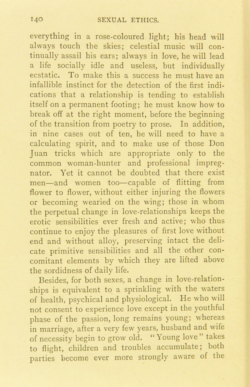 everything in a rose-coloured light; his head will always touch thè skies; celestial music will con- tinually assali his ears; always in love, he will lead a life socially idle and useless, but individually ecstatic. To make this a success he must bave an infallible instinct for thè detection of thè first indi- cations that a relationship is tending to establish itself on a permanent footing; he must know how to break off at thè right moment, before thè beginning of thè transition from poetry to prose. In addition, in nine cases out of ten, he will need to bave a calculating spirit, and to make use of those Don Juan tricks which are appropriate only to thè common woman-hunter and professional impreg- nator. Yet it cannot be doubted that there exist men—and women too—capable of flitting from flower to flower, without either injuring thè flowers or becoming wearied on thè wing; those in whom thè perpetuai change in love-relationships keeps thè erotic sensibilities ever fresh and active; who thus continue to enjoy thè pleasures of first love without end and without alloy, preserving intact thè deli- cate primitive sensibilities and all thè other con- comitant elements by which they are lifted above thè sordidness of daily life. Besides, for both sexes, a change in love-relation- ships is equivalent to a sprinkling with thè waters of health, psychical and physiological. He who will not consent to experience love except in thè youthful phase of thè passion, long remains young; whereas in marriage, after a very few years, husband and wife of necessity begin to grow old. “Young love” takes to flight, children and troubles accumulate; both parties become ever more strongly aware of thè