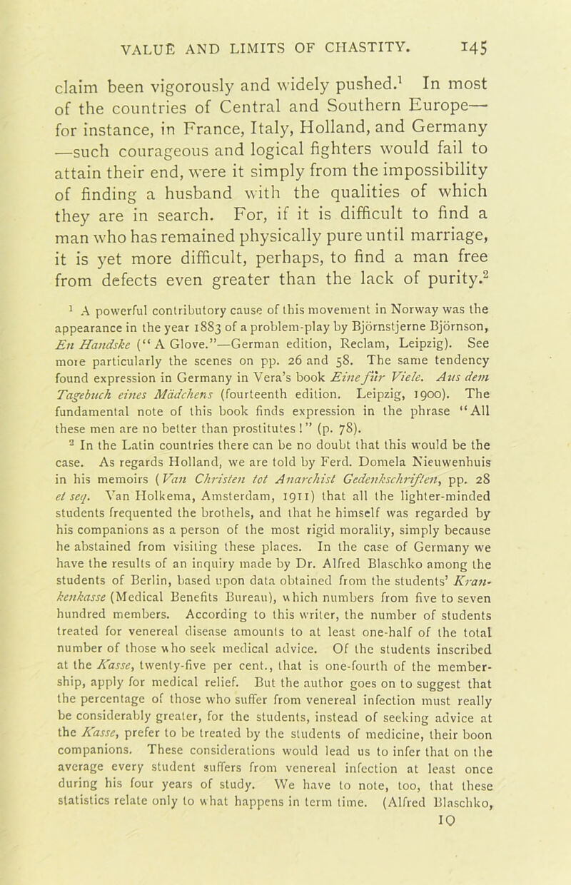 claim been vigorously and widely pushedd In most of thè countries of Central and Southern Europe— for instance, in France, Italy, Holland, and Germany —such courageous and logicai fighters would fall to attain their end, were it simply from thè impossibility of finding a husband with thè qualities of which they are in search. For, if it is diffìcult to fìnd a man who has remained physically pure until marriage, it is yet more diffìcult, perhaps, to fìnd a man free from defects even greater than thè lack of purity.^ ^ A powerful contributory cause of Ibis movement in Norway was thè appearance in thè year 1883 of a problem-play by Bjornstjerne Bjòrnson, Eh Handske A.G\owt.”—German edition, Reclam, Leipzig). See moie particularly thè scenes on pp. 26 and 58. The sanie tendency found expression in Germany in Vera’s hook Binefì'ir Vide. Aus devi Tagebuch eines Màdchens (fourteenth edition. Leipzig, 1900). The fundamental note of this hook finds expression in thè phrase “All these men are no better than prostitutes !” (p. 7S)- ^ In thè Latin countries there can be no doubt that this would be thè case. As regards Holland, we are told by Ferd. Domela Nieuwenhuis in his memoirs i^Van Christen tot Anarchist Gedenkschriflen, pp. 28 et seq. Van Holkema, Amsterdam, 1911) that all thè lighter-minded students frequented thè brothels, and that he himself was regarded by his companions as a person of thè most rigid morality, simply because he abstained from visiting these places. In thè case of Germany we bave thè results of an inquiry made by Dr. Alfred Blaschko among thè students of Berlin, based upon data obtained from thè students’ Kran- kenkasse [^‘[eàìcaX Benefits Bureau), which numbers from fìve to seven hundred members. According to this writer, thè number of students treated for venereal disease amounts to at least one-half of thè total number of thosewhoseek medicai advice. Of thè students inscribed at thè Basse, twenty-five per cent., that is one-fourth of thè member- ship, apply for medicai relief. But thè author goes on to suggest that thè percentage of those who suffer from venereal infection must really be considerably greater, for thè students, instead of seeking advice at thè Basse, prefer to be treated by thè students of medicine, their boon companions. These considerations would lead us to infer that on thè average every student suffers from venereal infection at least once during his four years of study. We bave to note, too, that these slatistics relate only to what happens in terni time. (Alfred Blaschko, IO