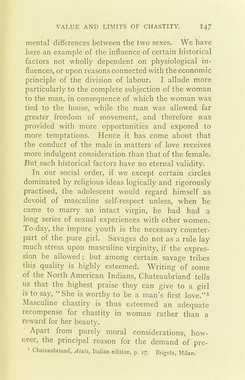 menta! differences between thè two sexes. We bave bere an example of thè influence of certain historical factors not wholly dependent on physiological in- fliiences, or upon reasons connected with thè economie principle of thè division of labour. I allude more particularly to thè complete subjection of thè woman to thè man, in consequence of which thè woman was tied to thè house, while thè man was allowed far greater freedom of movement, and therefore was provided with more opportunities and exposed to more temptations. Hence it has come about that thè conduct of thè male in matters of love receives more indulgent consideration than that of thè female. But such historical factors bave no eternai validity. In our social order, if we except certain circles dominated by religious ideas logically and rigorously practised, thè adolescent would regard himself as devoid of masculine self-respect unless, when he carne to marry an intact virgin, he had had a long series of sexual experiences with other women. To-day, thè impure youth is thè necessary counter- part of thè pure girl. Savages do not as a rule lay much stress upon masculine virginit)', if thè expres- sion be allowed; but among certain savage tribes this quality is highly esteemed. Writing of some of thè North American Indians, Chateaubriand tells US that thè highest praise they can give to a girl is to say, “ She is worthy to be a man’s first love.”^ Masculine chastity is thus esteemed an adequate recompense for chastity in woman rather than a reward for her beauty. Apart from purely moral considerations, how- ever, thè principal reason for thè demand of pre- ‘ Chateaubriand, Alala, Italian edition, p. 17. Brigola, Milan.