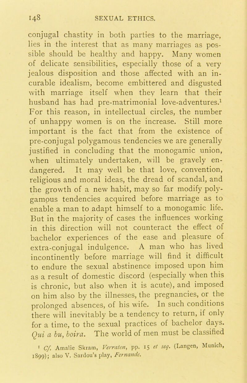 conjugal chastity in both parties to thè marriage, lies in thè interest that as inany marriages as pos- sible should be healthy and happy. Many women of delicate sensibilities, especially those of a very jealous disposition and those affected with an in- curable idealism, become embittered and disgusted with marriage itself when they learn that their husband has had pre-matrimonial love-adventures.^ For this reason, in intellectual circles, thè number of unhappy women is on thè increase. Stili more important is thè fact that from thè existence of pre-conjugal polygamous tendencies we are generally justified in concluding that thè monogamie union, when ultimately undertaken, will be gravely en- dangered. It may well be that love, convention, religious and moral ideas, thè dread of scandal, and thè growth of a new habit, may so far modify poly- gampus tendencies acquired before marriage as to enable a man to adapt himself to a monogamie life. But in thè majority of cases thè influences working in this direction will not counteract thè effect of bachelor experiences of thè ease and pleasure of extra-conjugal indulgence. A man who has lived incontinently before marriage will find it difficult to enduro thè sexual abstinence imposed upon him as a result of domestic discord (especially when this is chronic, but also when it is acute), and imposed on him also by thè illnesses, thè pregnancies, or thè prolonged absences, of his wife. In such conditions there will inevitably be a tendency to return, if only for a timo, to thè sexual practices of bachelor days. Qui ci bu, boivci. The world of men must be classified ' Cf. Amalie Skram, Verraten, pp. 15 Munich, 1899): also V. Sardou’s play, Feruande.