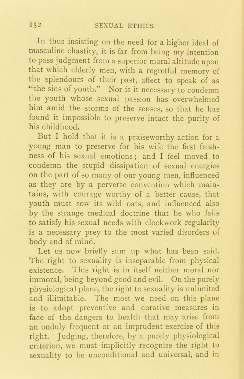 In thus insisting on thè need for a higher ideal of masculine chastity, it is far from being my intention to pass judgment from a superior inorai altitude upon that which elderly men, with a regretful memory of thè splendours of their past, affect to speak of as “thè sins of youth.” Nor is it necessary to condemn thè youth whose sexual passion has overwhelmed him amid thè storms of thè senses, so that he has found it impossible to preserve intact thè purity of his childhood. But I hold that it is a praiseworthy action for a young man to preserve for his wife thè first fresh- ness of his sexual emotions ; and I feel moved to condemn thè stupid dissipation of sexual energies on thè part of so many of our young men, influenced as they are by a perverse convention w'hich main- tains, with courage worthy of a better cause, that youth must sow its wild oats, and influenced also by thè strange medicai doctrine that he who fails to satisfy his sexual needs with clockwork regularity is a necessary prey to thè most varied disorders of body and of mind. Let US now briefly sum up what has been said. The right to sexuality is inseparable from physical existence. This right is in itself neither moral nor immoral, being beyond good and evil. On thè purely physiological piane, thè right to sexuality is unlimited and illimitable. The most we need on this piane is to adopt preventive and curative measures in face of thè dangers to health that may arise from an unduly frequent or an imprudent exercise of this right. Judging, therefore, by a purely physiological criterion, we must implicitly recognise thè right to sexuality to be unconditional and universal, and in