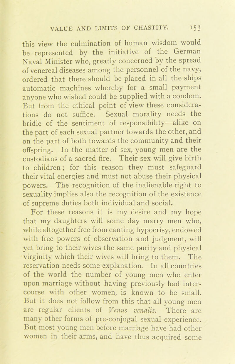 this view thè culmination of human wisdom wouid be represented by thè initiative of thè German Naval Minister who, greatly concerned by thè spread of venereal diseases among thè personnel of thè navy, ordered that there should be placed in all thè ships automatic machines whereby for a small payment anyone who wished could be supplied with a condom. But from thè ethical point of view these considera- tions do not suffice. Sexual morality needs thè bridle of thè sentiment of responsibility—alike on thè part of each sexual partner towards thè other, and on thè part of both towards thè community and their offspring. In thè matter of sex, young men are thè custodians of a sacred tire. Their sex will give birth to children ; for this reason they must safeguard their vital energies and must not abuse their physical powers. The recognition of thè inalienable right to sexuality implies also thè recognition of thè existence of supreme duties both individuai and social. For these reasons it is my desire and my hope that my daughters will some day marry men who, while altogether free from canting hypocrisy, endowed with free powers of observation and judgment, will yet bring to their wives thè same purity and physical virginity which their wives will bring to them. The reservation needs some explanation. In all countries of thè World thè number of young men who enter upon marriage without having previously had inter- course with other women, is known to be small. But it does not follow from this that all young men are regalar clients of Vemis venalis. There are many other forms of pre-conjugal sexual experience. But most young men before marriage bave had other women in their arms, and bave thus acquired some