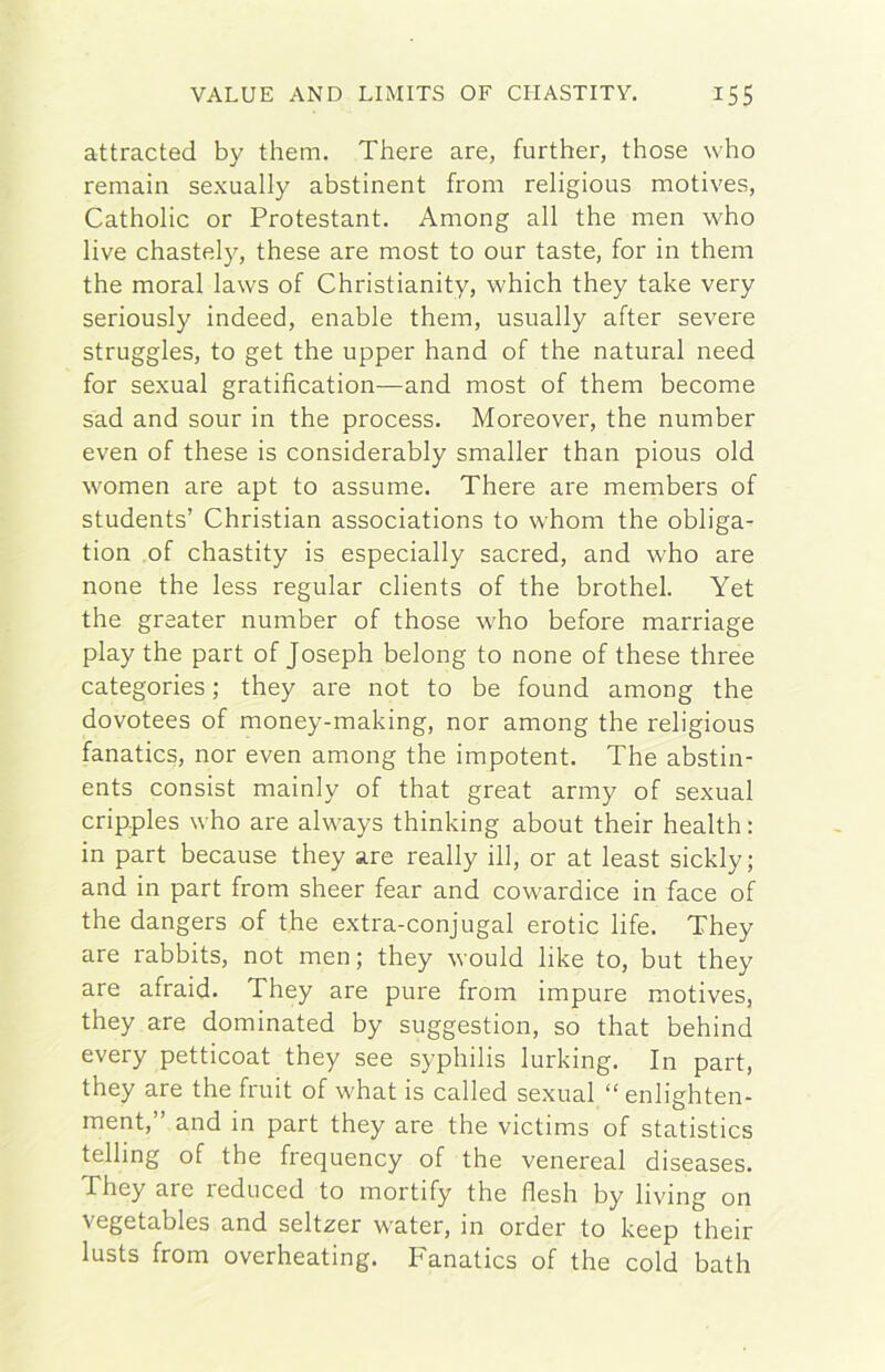 attraeteci by them. There are, further, those who remain sexually abstinent from religious motives, Catholic or Protestant. Among all thè men who live chastely, these are most to our taste, for in them thè moral laws of Christianity, which they take very seriously indeed, enable them, usually after severe struggles, to get thè upper hand of thè naturai need for sexual gratification—and most of them become sad and sour in thè process. Moreover, thè number even of these is considerably smaller than pious old women are apt to assume. There are members of students’ Christian associations to whom thè obliga- tion of chastity is especially sacred, and who are none thè less regular clients of thè brothel. Yet thè greater number of those who before marriage play thè part of Joseph belong to none of these three categories ; they are not to be found among thè dovotees of money-making, nor among thè religious fanatics, nor even among thè impotent. The abstin- ents consist mainly of that great army of sexual cripples who are always thinking about their health : in part because they are ready ili, or at least sickly; and in part from sheer fear and cowardice in face of thè dangers of thè extra-conjugal erotic life. They are rabbits, not men ; they wouid like to, but they are afraid. They are pure from impure motives, they are dominated by suggestion, so that behind every petticoat they see syphilis lurking. In part, they are thè fruit of what is called sexual “ enlighten- ment,” and in part they are thè victims of statistics telling of thè frequency of thè venereal diseases. They are reduced to mortify thè desìi by hving on vegetables and seltzer water, in order to keep their lusts from overheating. Fanatics of thè cold bath