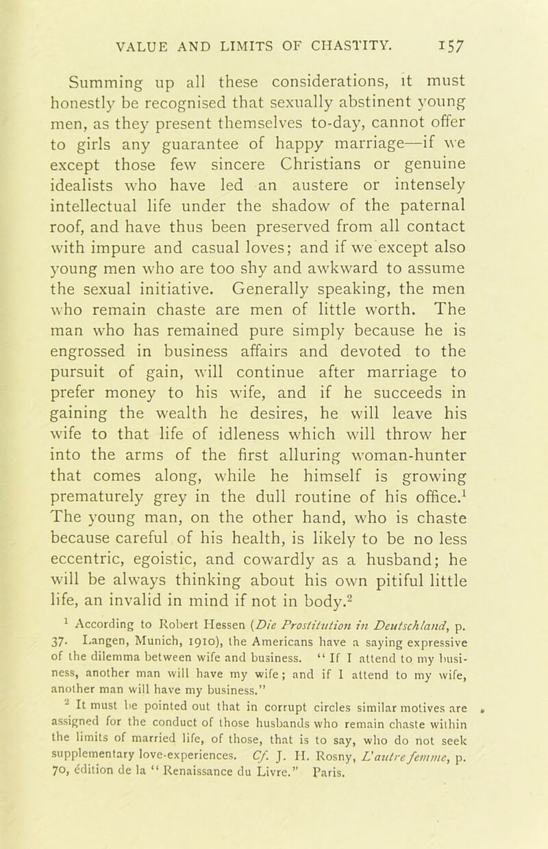 Summing up all these considerations, it must honestly be recognised that sexually abstinent young men, as they present themselves to-day, cannot offer to girls any guarantee of happy marriage—if we except those few sincere Christians or genuine idealists who bave led an austere or intensely intellectual life under thè shadow of thè paternal roof, and bave thus been preserved from all contact with impure and casual loves; and if we except also young men who are too shy and awkward to assume thè sexual initiative. Generally speaking, thè men who remain chaste are men of little worth, The man who has remained pure simply because he is engrossed in business affairs and devoted to thè pursuit of gain, will continue after marriage to prefer money to his wife, and if he succeeds in gaining thè wealth he desires, he will leave his wife to that life of idleness which will throw her into thè arms of thè first alluring woman-hunter that Comes along, while he himself is growing prematurely grey in thè dull routine of his ofiìced The young man, on thè other hand, who is chaste because careful of his health, is likely to be no less eccentric, egoistic, and cowardly as a husband; he will be always tbinking about his own pitiful little life, an invalid in mind if not in body.^ ^ According to Roliert Hessen {Die ProsHitiiion in Deutschland, p. 37. I/angen, Munich, 1910)1 thè Americans bave a saying expressive of thè dilemma between wife and business. “ If I attend to my busi- ness, another man will bave my wife; and if I attend to my wife, anoiher man will bave my business.” It must be pointed out tbat in corrupt circles similar motives are assigned for tbe conduci of tbose busbands wbo remain cbaste wilbin tbe limits of married life, of those, tbat is to say, who do not seek supplementary love-experiences. Cf. J. II. Rosny, Dautre femmc, p. 70, cdition de la “ Renaissance du Livre.” Paris.