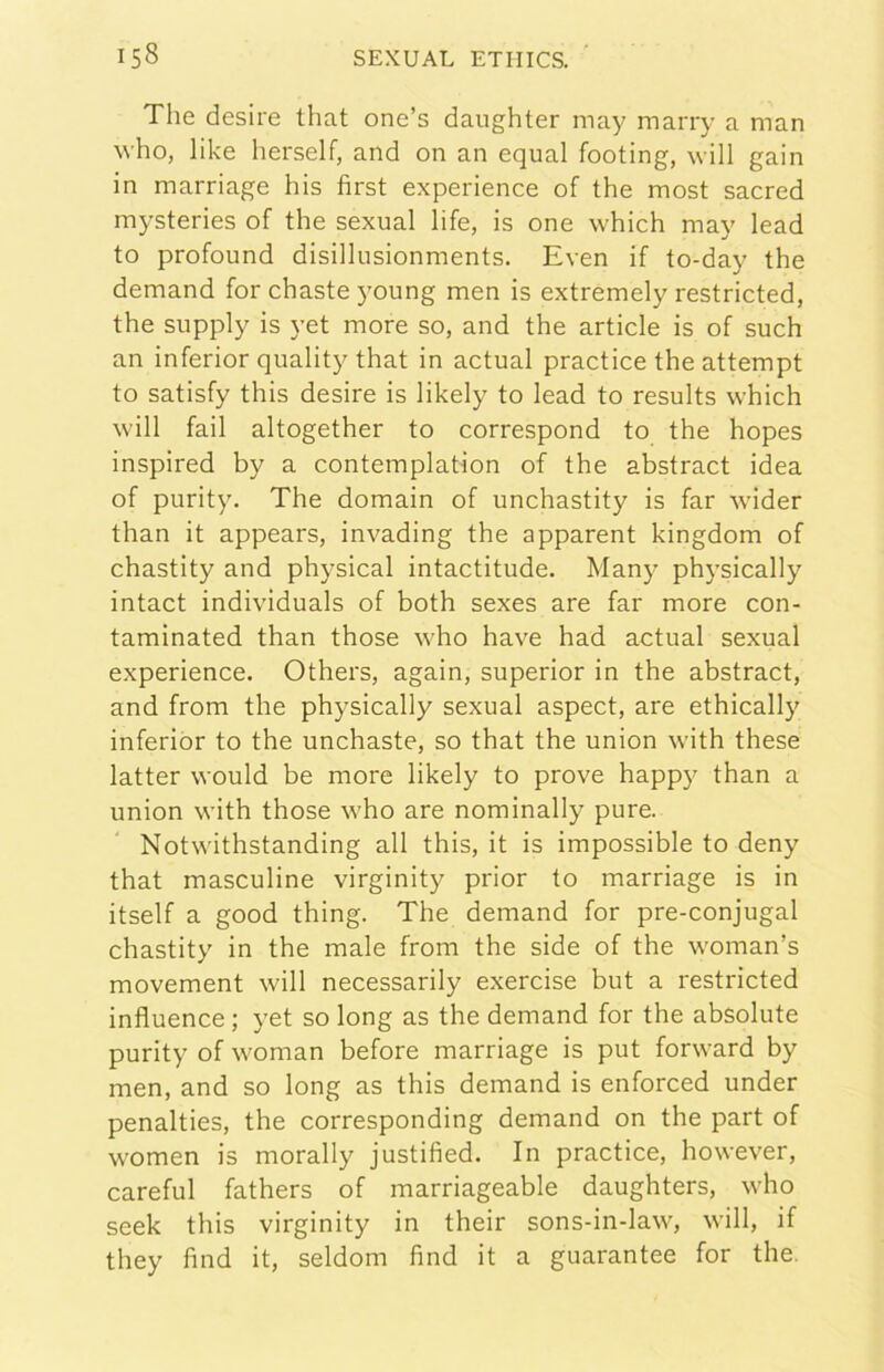 The desire that one’s daughter may marry a man who, like herself, and on an equal footing, will gain in marriage his fìrst experience of thè most sacred mysteries of thè sexual life, is one which may lead to profound disillusionments. Even if to-day thè demand for chasteyoung men is extremely restricted, thè supply is yet more so, and thè article is of such an inferior quality that in actual practice thè attempt to satisfy this desire is likely to lead to results which will fall altogether to correspond to thè hopes inspired by a contemplation of thè abstract idea of purity. The domain of unchastity is far wider than it appears, invading thè apparent kingdom of chastity and physical intactitude. Many physically intact individuai of both sexes are far more con- taminated than those who bave had actual sexual experience. Others, again, superior in thè abstract, and from thè physically sexual aspect, are ethically inferiòr to thè unchaste, so that thè union with these latter vvould be more likely to prove happy than a union with those who are nominally pure. Notwithstanding all this, it is impossible to deny that masculine virginity prior to marriage is in itself a good thing. The demand for pre-conjugal chastity in thè male from thè side of thè woman’s movement will necessarily exercise but a restricted influence ; yet so long as thè demand for thè absolute purity of woman before marriage is put forward by men, and so long as this demand is enforced under penalties, thè corresponding demand on thè part of women is morally justified. In practice, however, careful fathers of marriageable daughters, who seek this virginity in their sons-in-law', will, if they find it, seldom find it a guarantee for thè.