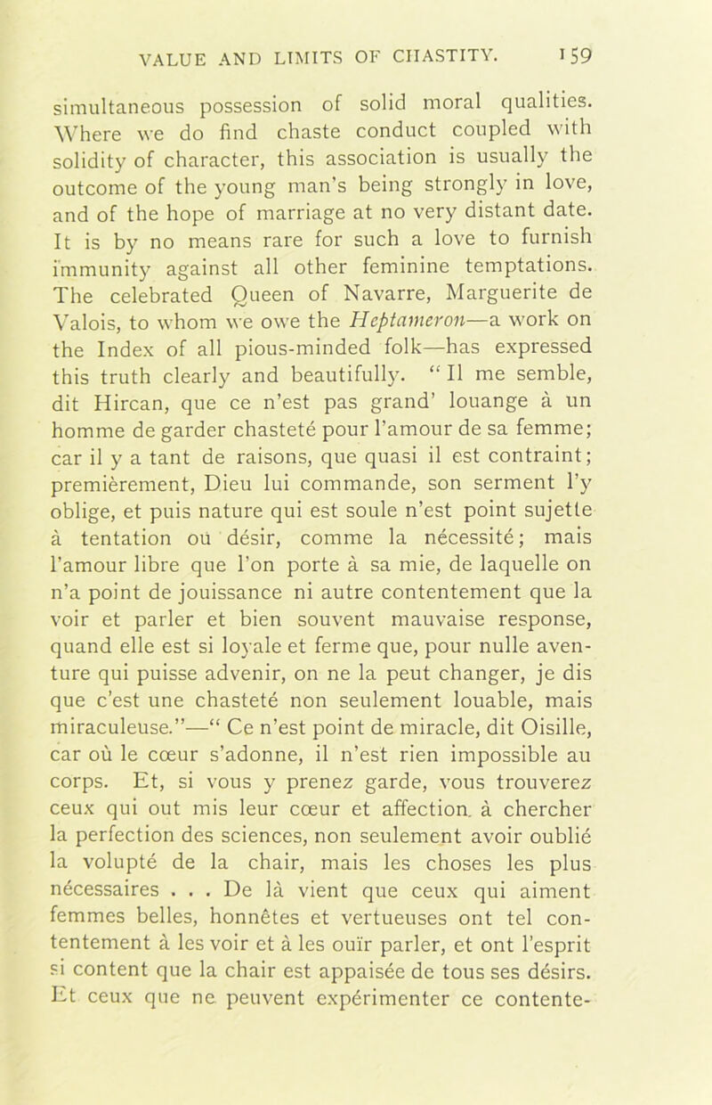 simultaneous possession of solid moral qualities. Where we do fìnd chaste conduct coupled vvith solidity of character, this association is usually thè outcome of thè young man’s being stronglj’ in love, and of thè hope of marriage at no very distant date. It is by no means rare for such a love to furnish immunity against all other feminine temptations. The celebrated Queen of Navarre, Marguerite de Valois, to whom we owe thè Heptanieron—a. work on thè Index of all pious-minded folk—has expressed this truth clearly and beautifully. “ Il me semble, dit Hircan, que ce n’est pas grand’ louange à un homme de garder chasteté pour l’amour de sa femme; car il y a tant de raisons, que quasi il est contraint; premièrement, Dieu lui commande, son serment l’y oblige, et puis nature qui est soule n’est point sujetle à tentation où désir, comme la nécessité ; mais l’amour libre que l’on porte à sa mie, de laquelle on n’a point de jouissance ni autre contentement que la voir et parler et bien souvent mauvaise response, quand elle est si loyale et ferme que, pour nulle aven- ture qui puisse advenir, on ne la peut changer, je dis que c’est une chasteté non seulement louable, mais miraculeuse.”—“ Ce n’est point de miracle, dit Oisille, car où le coeur s’adonne, il n’est rien impossible au corps. Et, si vous y prenez garde, vous trouverez ceux qui out mis leur coeur et affection. à chercher la perfection des Sciences, non seulement avoir oublié la volupté de la chair, mais les choses les plus nécessaires ... De là vient que ceux qui aiment femmes belles, honnétes et vertueuses ont tei con- tentement à les voir et à les ou'ir parler, et ont l’esprit si content que la chair est appaisée de tous ses désirs. Et ceux que ne peuvent expérimenter ce contente-