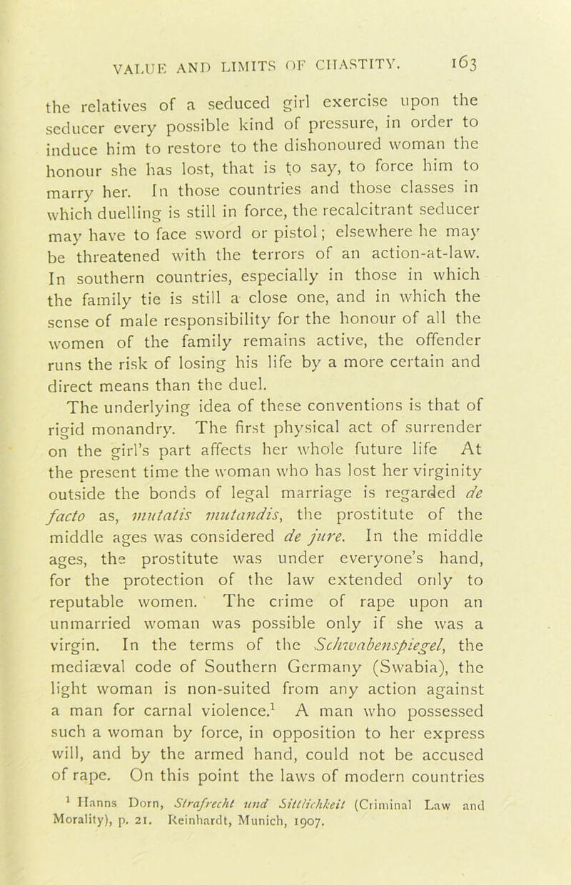 thè rclcitives of ti secluced girl exercisc iipon thè scducer every possible kind of pressure, in 01 dei to induce him to restore to thè dishonoured woman thè honour she has lost, that is to say, to force him to marry her. In those countries and those classes in whiclì duelling is stili in force, thè recalcitrant seducer may bave to face sword or pistol ; elsewhere he may be threatened with thè terrors of an action-at-law. In southern countries, especially in those in which thè family tie is stili a dose one, and in which thè scnse of male responsibility for thè honour of all thè women of thè family remains active, thè offender runs thè risk of losing his life by a more certain and direct means than thè duel. The underlying idea of these conventions is that of rigid monandry. The first physical act of surrender on thè girl’s part affects her whole future life At thè present time thè woman who has lost her virginity outside thè bonds of legai marriage is regarded de facto as, inutatis inutandis, thè prostitute of thè middle ages was considered de pire. In thè middle ages, thè prostitute was under everyone’s hand, for thè protection of thè law extended only to reputable women. The crime of rape upon an unmarried woman was possible only if she was a Virgin. In thè terms of thè Sclnvabenspiegel, thè mediaeval code of Southern Germany (Swabia), thè light woman is non-suited from any action against a man for carnai violence.^ A man who possessed such a woman by force, in opposition to her express will, and by thè armed hand, could not be accused of rape. On this point thè laws of modern countries * Ilanns Dorn, Strafrecht itnd Sittìichkeit (Criminal Law and Morality), p. 21. Reinhardt, Munich, 1907.