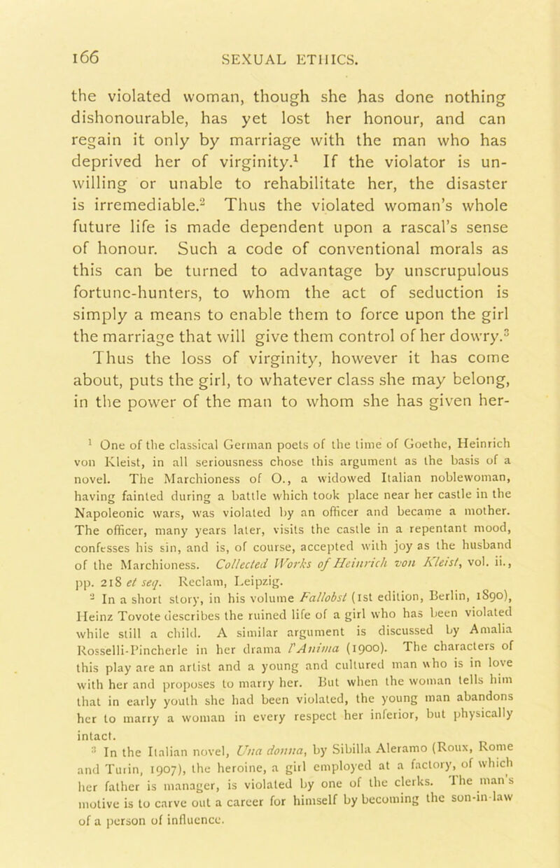 thè violateci vvoman, though she has done nothing dishonourable, has yet lost her honour, and can regain it only by marriage with thè man who has deprived her of virginity.^ If thè violator is un- willing or unable to rehabilitate her, thè disaster is irremediable.^ Thus thè violated woman’s whole future life is made dependent upon a rascal’s sense of honour. Such a code of conventional morals as this can be turned to advantage by unscrupulous fortune-hunters, to whom thè act of seduction is simply a means to enable them to force upon thè girl thè marriage that will give them control of her dowry.^ Thus thè loss of virginity, however it has come about, puts thè girl, to whatever class she may belong, in thè power of thè man to whom she has given her- ' One of tlie classica! Gerinan poets of thè lime of Goethe, Heinrich von Kleist, in all seriousness chose this argument as thè basis of a novel. The Marchioness of O., a widowed Italian noblewoman, having fainted diiring a baule which look place near her castle in thè Napoleonic wars, was violated by an officer and became a mother. The officer, many years laler, visits thè castle in a repentant mood, confcsses his sin, and is, of course, accepted with joy as thè husband of thè Marchioness. Collected Works of Heinrich von Rleis/, voi. ii., pp. 21?, el se<j. Reclam, Leipzig. “ In a short story, in his volume Fallobst (ist edition, Berlin, 1S90), Heinz Tovote describes thè ruined life of a girl who has been violated while stili a child. A similar argument is discussed by Amalia Rosselli-I’incherle in her drama l'Anima (1900). The characlers of this play are an arlisl and a young and cultured man who is in love with her and proposes lo marry her. But when thè woman tells him Ihal in early youth she had been violated, thè young man abandons her lo marry a woman in every respect her inferior, but physically intact. ^ In thè Italian novel, Una donna, by Sibilla Aleramo (Roux, Rome and Turin, 1907), thè heroine, a girl employed at a factory, of which lier father is manager, is violated by one of thè clerks. Ihe mans motive is to carvc otti a career for himself by becoming thè son-in-law of a person of influcnce.