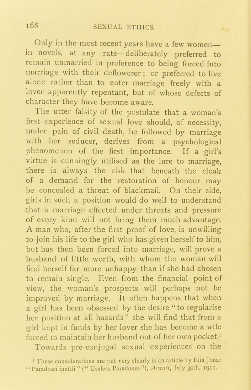 Only in thè most recent years bave a few women— in novels, at any rate—deliberately preferred to reinain unmarried in preference to being forced into rnarriage with their deflowcrer ; or preferred to live alone rather than to enter rnarriage freely with a lover apparently repentant, but of whose defects of character they bave become avvare. The Litter falsity of thè postulate that a woman’s first experience of sexual love should, of necessity, under pain of civil death, be followed by rnarriage with her seducer, derives from a psychological phenomenon of thè first importance. If a girl’s virtue is cunningly utilised as thè Iure to rnarriage, there is always thè risk that beneath thè cloak of a demand for thè restoration of honour may be concealed a threat of blackmail. On their side, girls in such a position would do well to understand that a rnarriage effected under threats and pressure of every kind will not bring them much advantage. A man who, after thè first proof of love, is unwilling to join his life to thè girl who has given herself to him, but has then been forced into rnarriage, will prove a husband of little worth, with whom thè woman will find herself far more unhappy than if she had chosen to remain single. Even from thè financial point of view, thè woman’s prospects will perhaps not be improved by rnarriage. It often happens that whcn a girl has been obsessed by thè desire “ to regularise her position at all hazards” she will find that from a girl kept in funds by her lover she has become a wife forced to maintain her husband out of her own pocket.^ Towards pre-conjugal sexual expcriences on thè ’ These consi<ieralions are put veiy cleatly in an article by Elia Jona: “Paradossi inutili (“ Useless Parado.tcs ”), Aranti, July jotli, 1911.