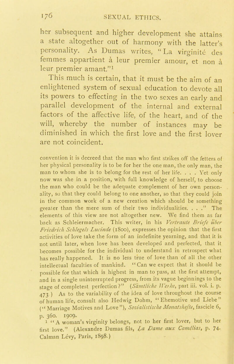 hcr subsequent and higher development she attains a state altogether out of harmony vvith thè latter’s personality. As Dumas writes, “ La virginité des femmes appartient à leur premier amour, et non à leur premier amant.”^ This mudi is certain, that it must be thè aim of an enlightened System of sexual education to devote all its powers to effecting in thè two scxes an early and parallel development of thè internai and external factors of thè affective life, of thè heart, and of thè will, whereby thè number of instances may be diminished in which thè first love and thè first lover are not coincident. convention it is clecreed that thè man who first strikes off thè fetters of her physical personality is to be for her thè one man, thè only man, thè man to whom she is to belong for thè rest of her life. . . . Yet only now was she in a position, with full knowledge of herself, to choose thè man who could be thè adequate complement of her own person- ality, so that they could belong to one another, so that they could join in thè common work of a new creation which should be something grealer than thè mere sum of their two individualities. . . The elements of this view are not altogether new. We find them as far back as Schleiermacher. This writer, in his Verti-aute B)-iefe ììber Friedrich Schlegels Lucinde (iSckd), expresses thè opinion that thè first activities of love take thè forni of an indefinite yearning, and that it is not until later, when love has been developed and perfected, that it becomes possible for thè individuai to understand in retrospect what has really happened. It is no less tbie of love than of all thè other intellectual faculties of mankind. “ Can we expect that it should be possible for that which is highest in man to pass, at ihe first attempt, and in a single uninterrupted progress, from its vaglie beginnings to thè stage of completest perfeclion?” (Samiliche J Fez he, part iii. voi. i. p. 473 ) As to thè variability of thè idea of love throughout thè course of human life, consult also Hedwig Dohm, “ Ehemotive und Liebe” (“ Marriage Motives and Love”), Soziaìistische Monaishefte, fasciole 6, p. 360. 1909. 1 “ A woman’s virginity belongs, not to her first lover, but to her first love.” (Alexandre Dumas fils, Dame aux Camélias, p. 74. Calman Lévy, Paris, 1898.)